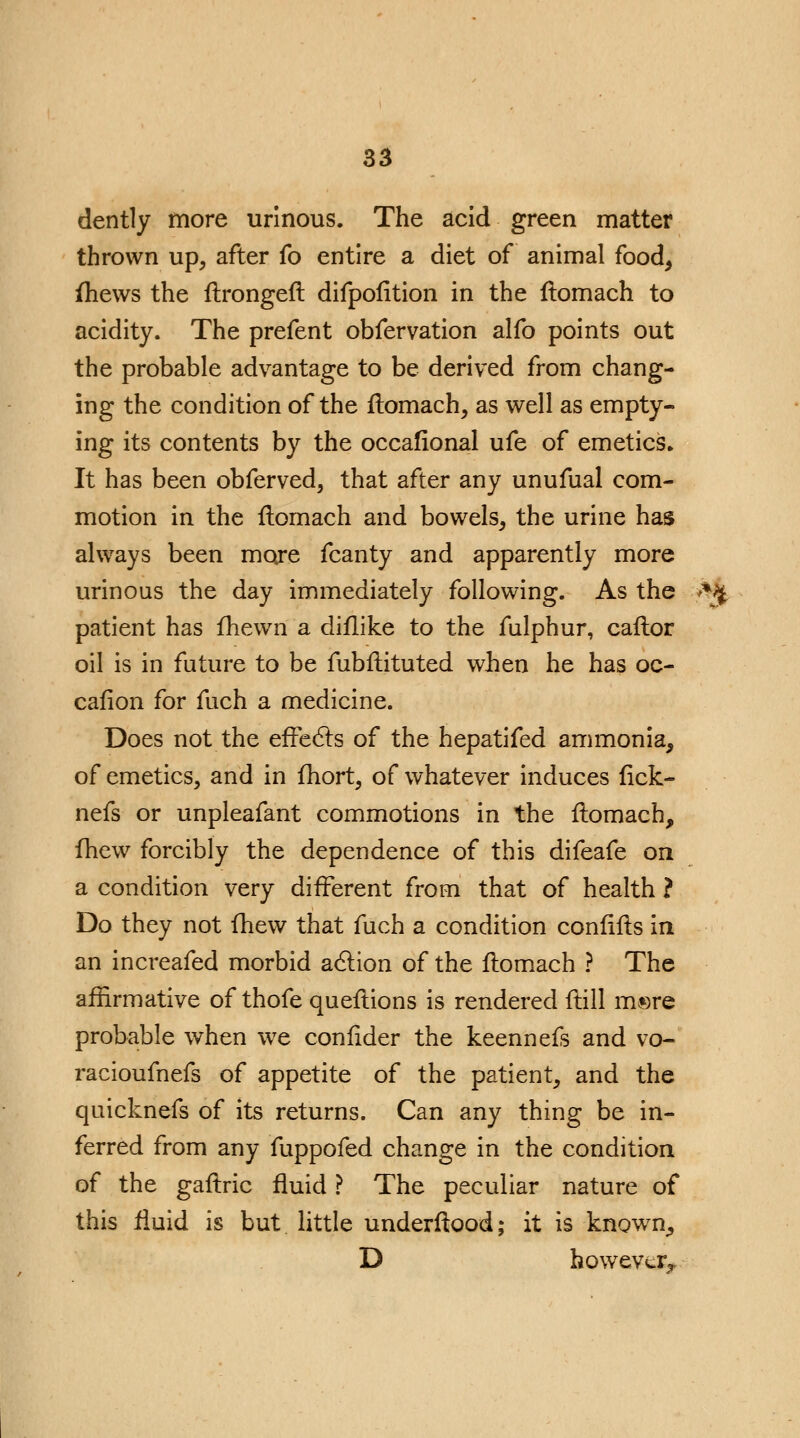 dently more urinous. The acid green matter thrown up, after fo entire a diet of animal food, fhews the ftrongeft difpofition in the flomach to acidity. The prefent obfervation alfo points out the probable advantage to be derived from chang- ing the condition of the flomach, as well as empty- ing its contents by the occafional ufe of emetics* It has been obferved, that after any unufual com- motion in the flomach and bowels, the urine has always been more fcanty and apparently more urinous the day immediately following. As the >%# patient has fhewn a diflike to the fulphur, caflor oil is in future to be fubfiituted when he has oc- cafion for fuch a medicine. Does not the effects of the hepatifed ammonia, of emetics, and in fhort, of whatever induces fick- nefs or unpleafant commotions in the flomach, fhew forcibly the dependence of this difeafe on a condition very different from that of health ? Do they not fhew that fuch a condition confifls in an increafed morbid action of the flomach ? The affirmative of thofe questions is rendered flill m®re probable when we confider the keennefs and vo- racioufnefs of appetite of the patient, and the quicknefs of its returns. Can any thing be in- ferred from any fuppofed change in the condition of the gafiric fluid ? The peculiar nature of this fluid is but little underftood; it is known, D however^