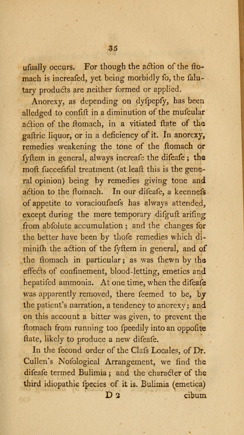 ufually occurs. For though the action of the flo- mach is increafed, yet being morbidly fo, the falu- tary products are neither formed or applied. Anorexy, as depending on dyfpepfy, has been alledged to confifl in a diminution of the mufcular action of the flomach, in a vitiated flate of the gaflric liquor, or in a deficiency of it. In anorexy, remedies weakening the tone of the flomach or fyflem in general, always increafe the difeafe ; the mod fuccefsful treatment (at leafl this is the gene- ral opinion) being by remedies giving tone and action to the flomach. In our difeafe, a keennefs of appetite to voracioufnefs has always attended, except during the mere temporary difgufl arifing from abfolute accumulation ; and the changes for the better have been by thofe remedies which di- minifh the action of the fyflem in general, and of the flomach in particular; as was fhewn by the effects of confinement, blood-letting, emetics and hepatifed ammonia. At one time, when the difeafe was apparently removed, there feemed to be, by the patient's narration, a tendency to anorexy; and on this account a bitter was given, to prevent the flomach from running too fpeedily into an oppofite flate, likely to produce a new difeafe. In the fecond order of the Clafs Locales, of Dr. Cullen's Nofological Arrangement, we find the difeafe termed Bulimia ; and the character of the third idiopathic fpecies of it is. Bulimia (emetica) D 2 cibum