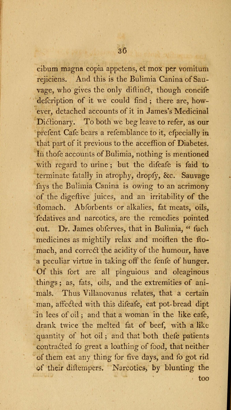 cibum magna copia appetens, et mox per vomitum rejiciens. And this is the Bulimia Canina of Sau- vage, who gives the only di ft in 61, though concife defcription of it we could find ; there are, how- ever, detached accounts of it in James's Medicinal Dictionary. To both we beg leave to refer, as our prefent Cafe bears a refemblance to it, efpecially in that part of it previous to the acceffion of Diabetes. Iii thofe accounts of Bulimia, nothing is mentioned with regard to urine; but the difeafe is faid to terminate fatally in atrophy, dropfy, he. Sauvage fays the Bulimia Canina is owing to an acrimony of the digefhve juices, and an irritability of the ilomach. Abforbents or alkalies, fat meats, oils, fedatives and narcotics, are the remedies pointed out. Dr. James obferves, that in Bulimia,  fuch medicines as mightily relax and moiften the ilo- mach, and correct the acidity of the humour, have a peculiar virtue in taking off the fenfe of hunger. Of this fort are all pinguious and oleaginous things; as, fats, oils, and the extremities of ani- mals. Thus Villanovanus relates, that a certain man, affected with this difeafe, eat pot-bread dipt in lees of oil; and that a woman in the like cafe, drank twice the melted fat of beef, with a like quantity of hot oil; and that both thefe patients contracted fo great a loathing of food, that neither of them eat any thing for five days, and fo got rid of their diftempers. Narcotics, by blunting the • too