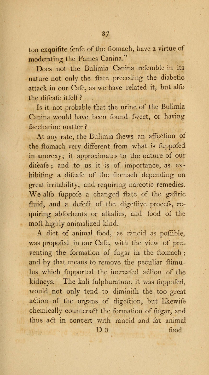 too exquifite fenfe of the ftomach, have a virtue of moderating the Fames Canina. Does not the Bulimia Canina refemble in its nature not only the Hate preceding the diabetic attack in our Cafe, as we have related it, but alfo the difeafe itfelf ? Is it not probable that the urine of the Bulimia Canina would have been found fweet, or having faccharine matter ? At any rate, the Bulimia (hews an affe6lion of the ftomach very different from what is fuppofed in anorexy; it approximates to the nature of our difeafe ; and to us it is of importance, as ex- hibiting a difeafe of the ftomach depending on great irritability, and requiring narcotic remedies. We alfo fuppofe a changed Hate of the gaflric fluid, and a defect of the digeftive procefs, re- quiring abforbents or alkalies, and food of the mod highly animalized kind. A diet of animal food, as rancid as poillble^ was propofed in our Cafe, with the view of pre- venting the formation of fugar in the ftomach ; and by that means to remove the peculiar flimu- lus which fupported the increafed action of the kidneys. The kali fulphuratum, it was fuppofed^ would not only tend to diminifh the too great action of the organs of digeftion, but likewife chemically counteract the formation of fugar, and thus act in concert with rancid and fat animal D 3 food
