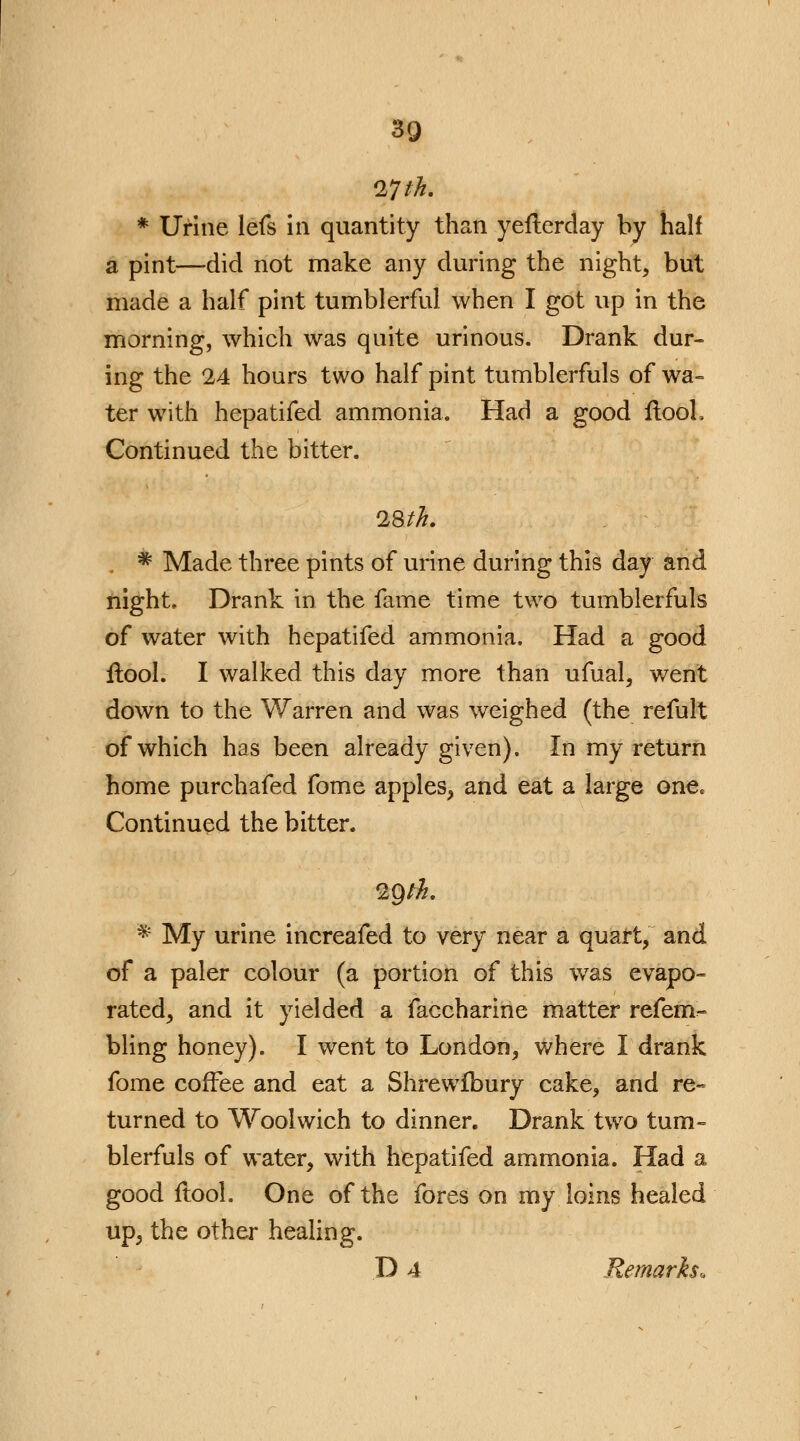 ITth. * Urine lefs in quantity than yefterday by half a pint—did not make any during the night, but made a half pint tumblerful when I got up in the morning, which was quite urinous. Drank dur- ing the 24 hours two half pint tumblerfuls of wa- ter with hepatifed ammonia. Had a good ftooh Continued the bitter. 28th. * Made three pints of urine during this day and night. Drank in the fame time two tumblerfuls of water with hepatifed ammonia. Had a good flool. I walked this day more than ufual, went down to the Warren and was weighed (the refult of which has been already given). In my return home purchafed fome apples, and eat a large one. Continued the bitter. 2gtk. * My urine increafed to very near a quart, and of a paler colour (a portion of this was evapo- rated, and it yielded a faccharine matter refem- bling honey). I went to London, where I drank fome coffee and eat a Shrewlbury cake, and re- turned to Woolwich to dinner. Drank two tum- blerfuls of water, with hepatifed ammonia. Had a good ftool. One of the fores on my loins healed up, the other healing. D 4 Remarks,