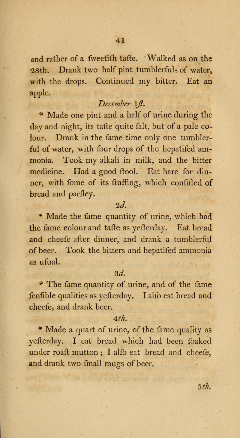 and rather of a fweetifh tafte. Walked as on the 28th. Drank two half pint tumblerfuls of water, with the drops. Continued my bitter. Eat an apple. December \Jl, # Made one pint and a half of urine during the day and night, its tafte quite fait, but of a pale co- lour. Drank in the fame time only one tumbler- ful of water, with four drops of the hepatifed am- monia. Took my alkali in milk, and the bitter medicine. Had a good ftool. Eat hare for din- ner, with fome of its fluffing, which confifted of bread and parfley. * Made the fame quantity of urine, which had the fame colour and tafte as yefterday. Eat bread and cheefe after dinner, and drank a tumblerful of beer. Took the bitters and hepatifed ammonia as ufual. 3d. * The fame quantity of urine, and of the fame fenfible qualities as yefterday. I alfo eat bread and cheefe, and drank beer. Ath. # Made a quart of urine, of the fame quality as yefterday. I eat bread which had been foaked under roaft mutton; I alfo eat bread and cheefe, and drank two fmall mugs of beer. bth<