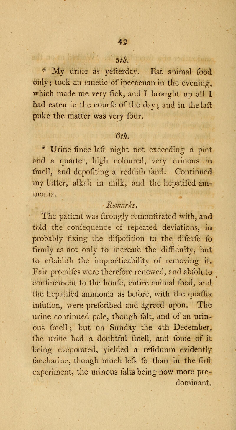 5th. * My urine as yeflerday. Eat animal food only; took an emetic of ipecacuan in the evening, which made me very tick, and I brought up all I had eaten in the courfe of the day $ and in the lafl puke the matter was very four. 6th. 4 Urine fince lali night not exceeding a pint and a quarter, high coloured, very urinous in fmell, and depoflting a reddifh fand. Continued my bitter, alkali in milk, and the hepatifed am- monia. Remarks. The patient was ftrongly remonflrated with, and told the confequence of repeated deviations, in probably fixing the difpofition to the difeafe fo firmly as not only to increafe the difficulty, but to eilablifh the impracticability of removing it. Fair promifes wTere therefore renewed, and abfolute confinement to the houfe, entire animal food, and the hepatifed ammonia as before, with the quaffia infufion, were prefcribed and agreed upon. The urine continued pale, though fait, and of an urin- ous fmell; but on Sunday the 4th Decernber, the urine had a doubtful fmell, and fome of it being evaporated, yielded a reflduum evidently faccharine, though much lefs fb than in the firfl experiment^ the urinous falts being now more pre- dominant.