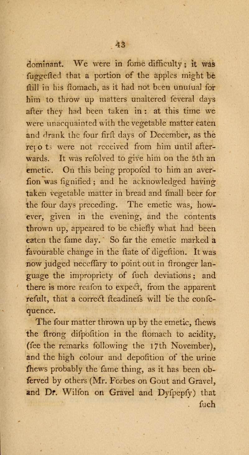 dominant. We were in fome difficulty; it was fuggefted that a portion of the apples might be Hill in his ftomach, as it had not been unuiual for him to throw up matters unaltered feveral days after they had been taken in : at this time we were unacquainted with the vegetable matter eaten and rlrank the four firft days of December, as the rej o ti were not received from him until after- wards. It was refolved to give him on the 5th an emetic. On this being propofed to him an aver- lion was fignified ; and he acknowledged having taken vegetable matter in bread and fmall beer for the four clays preceding. The emetic was, how- ever, given in the evening, and the contents thrown up, appeared to be chiefly what had been eaten the fame day.' So far the emetic marked a favourable change in the ftate of digeftion. It was now judged neceflary to point out in flronger lan- guage the impropriety of fuch deviations; and there is more reafon to expect, from the apparent refult, that a correel; ileadinefs will be the confe- quence. The four matter thrown up by the emetic, fhews the ftrong difpofition in the ftomach to acidity, (fee the remarks following the 17th November), and the high colour and depofltion of the urine fhews probably the fame thing, as it has been ob- ferved by others (Mr. Forbes on Gout and Gravel, and Df. Wilfon on Gravel and Dyfpepfy) that fuch