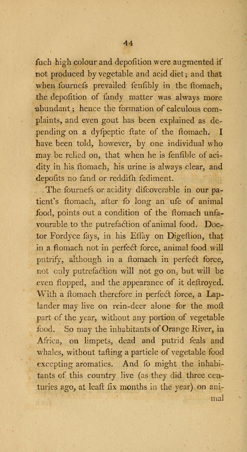 fuch high colour and depofition were augmented if not produced by vegetable and acid diet; and that when fournefs prevailed fenfibly in the ftomach, the depofition of fandy matter was always more •abundant; hence the formation of calculous com- plaints, and even gout has been explained as de- pending on a dyfpeptic irate of the ftomach. I have been told, however, by one individual who may be relied on, that when he is fenfible of aci- dity in his ftomach, his urine is always clear, and depofits no fand or reddifh fediment. The fournefs or acidity difcoverable in our pa- tient's ftomach, after fo long an ufe of animal food, points out a condition of the ftomach unfa- vourable to the putrefaction of animal food. Doc- tor Fordyce fays, in his EiTay on Digeftion, that in a ftomach not in perfect force, animal food will putrify, although in a ftomach in perfedl force, not only putrefaction will not go on^ but will be even flopped, and the appearance of it deftroyed. With a ftomach therefore in perfect force, a Lap- lander may live on rein-deer alone for the moil part of the year, without any portion of vegetable food. So may the inhabitants of Orange River, in Africa, on limpets, dead and putrid feals and whales* without tailing a particle of vegetable food excepting aromatics. And fo might the inhabi- tants of this country live (as they did three cen- turies ago, at leaft fix months in the year) on ani- mal