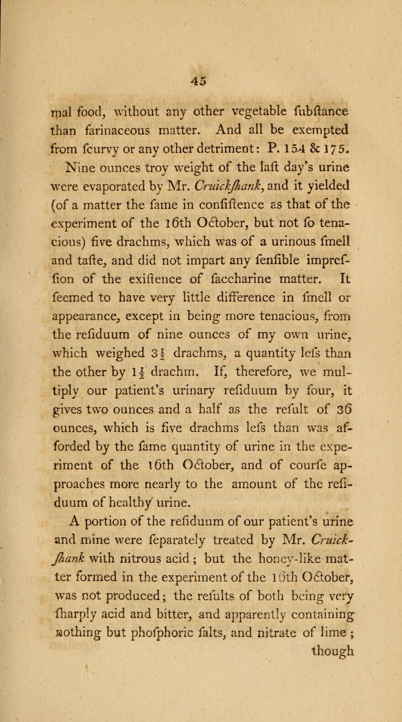 mal food, without any other vegetable fubflance than farinaceous matter. And all be exempted from fcurvy or any other detriment: P. 154 & 175. Nine ounces troy weight of the laft day's urine were evaporated by Mr. CruickJIiank, and it yielded (of a matter the fame in confidence as that of the experiment of the l6th October, but not fo tena- cious) five drachms, which was of a urinous fmell and tafte, and did not impart any fenlible impref- fion of the exiftence of faccharine matter. It feemed to have very little difference in fmell or appearance, except in being more tenacious, from the refiduum of nine ounces of my own urine, which weighed 3| drachms, a quantity lefs than the other by If drachm. If, therefore, we mul- tiply our patient's urinary refiduum by four, it gives two ounces and a half as the remit of 36 ounces, which is five drachms lefs than was af- forded by the fame quantity of urine in the expe- riment of the l6th October, and of courfe ap- proaches more nearly to the amount of the refi- duum of health/ urine. A portion of the refiduum of our patient's urine and mine were feparately treated by Mr. Cruick- Jhank with nitrous acid; but the honey-like mat- ter formed in the experiment of the l6th October, wTas not produced; the remits of both being very fharply acid and bitter, and apparently containing nothing but phofphoric falts, and nitrate of lime ; though
