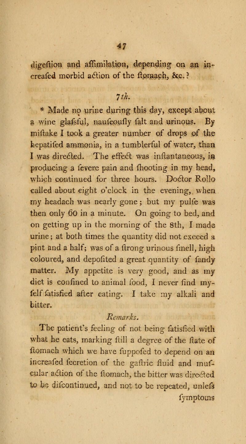 digeftion and affimilation, depending on an in- creafed morbid action of the ftpraach, &c. ? * Made no urine during this day, except about §. wine glafsful, naufeoufly fait and urinous. By miftake I took a greater number of drops of the hepatifed ammonia, in a tumblerful of water, than I was directed. The effect was infiantaneous, in producing a fevere pain and mooting in my head, which continued for three hours. Doctor Rollo called about eight o'clock in the evening, when, my headach was nearly gone; but my pulfe was then only 60 in a minute. On going to bed, and on getting up in the morning of the 8th, I made urine; at both times the quantity did not exceed a pint and a half; was of a ftrong urinous fmell, high coloured, and depofited a great quantity of fandy matter. My appetite is very good, and as my diet is confined to animal food, I never find my- felf fatisfied after eating. I take my alkali and bitter. Remarks. The patient's feeling of not being fatisfied with what he eats, marking ftill a degree of the ilate of ilomach which we have fuppofed to depend on an increafed fecretion of the gafirie fluid and muf- cular action of the ftomach, the bitter was directed to be difcontinued, and not to be repeated, unlefs {y mptoins