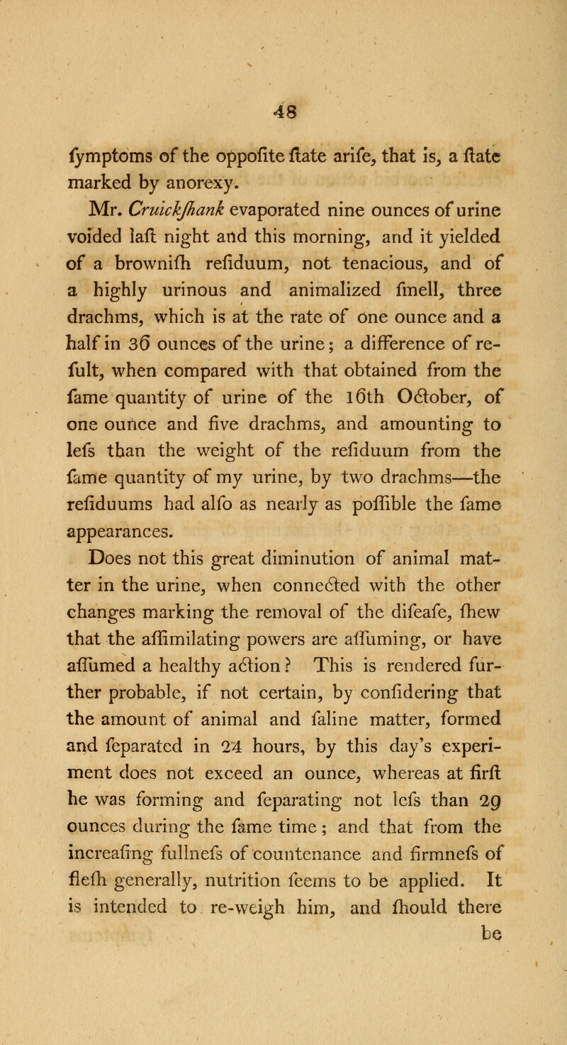 fymptoms of the oppofiteftate arife, that is, a ftatc marked by anorexy. Mr. Cruickjhank evaporated nine ounces of urine voided iafl night and this morning, and it yielded of a brownifh refiduum, not tenacious, and of a highly urinous and animalized fmell, three drachms, which is at the rate of one ounce and a half in 36 ounces of the urine; a difference of re- fult, when compared with that obtained from the fame quantity of urine of the l6th October, of one ounce and five drachms, and amounting to lefs than the weight of the refiduum from the fame quantity of my urine, by two drachms—the refiduums had alfo as nearly as poflible the fame appearances. Does not this great diminution of animal mat- ter in the urine, when connected with the other changes marking the removal of the difeafe, fhew that the aflimilating powers are afTuming, or have aHumed a healthy action ? This is rendered fur- ther probable, if not certain, by considering that the amount of animal and faline matter, formed and feparated in 24 hours, by this day's experi- ment does not exceed an ounce, whereas at firfl he was forming and feparating not lefs than ig ounces during the fame time; and that from the increafing fullnefs of countenance and firmnefs of flefh generally, nutrition feems to be applied. It is intended to re-weigh him, and mould there be
