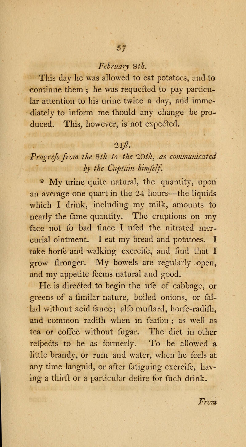 February 8 th. This day he was allowed to eat potatoes,, and to continue them ; he was requefted to pay particu- lar attention to his urine twice a day, and imme- diately to inform me fhould any change be pro- duced. This-, however^ is not expected. Progrefs from the Sth io the 10th, as communicated by the Captain himfelf * My urine quite natural, the quantity, upon an average one quart in the 24 hours—the liquids which I drink, including my milk, amounts to nearly the fame quantity. The eruptions on my face not fo bad fince I ufed the nitrated mer- curial ointment. I eat my bread and potatoes. I take horfe and walking exercife, and find that I grow frronger. My bowels are regularly open^ and my appetite feems natural and good. He is directed to begin the ufe of cabbage, or greens of a limilar nature, boiled onions, or fal- lad without acid fauce; alfo muflard, horfe-radifh, and common radifh when in feafon ; as well as tea or coffee without fugar. The diet in other refpedts to be as formerly. To be allowed a little brandy, or rum and water, when he feels at any time languid, or after fatiguing exercife, hav- ing a thirft or a particular defire for fuch drink. From