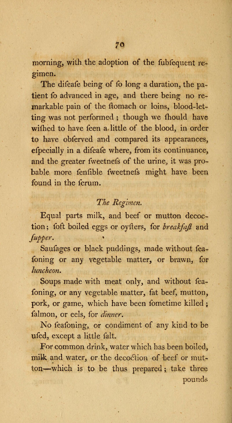 morning, with,the adoption of the fubfequent re- gimen. The difeafe being of fo long a duration, the pa- tient fo advanced in age, and there being no re- markable pain of the flomach or loins, blood-let- ting was not performed ; though we fhould have wifhed to have feen a, little of the blood, in order to have obferved and compared its appearances, efpecially in a difeafe where, from its continuance, and the greater fvveetnefs of the urine,, it was pro- bable more feniible fweetnefs might have been found in the ferum. The Regimen. Equal parts milk, and beef or mutton decoc- tion ; foft boiled eggs or oyfters, for breakfqft and /upper, * Saufages or black puddings, made without fea~ foning or any vegetable matter, or brawn, for luncheon. Soups made with meat only, and without fea- foning, or any vegetable matter, fat beef, mutton, pork, or game, which have been fometime killed ; falmon, or eels, for dinner. No feafoning, or condiment of any kind to be ufed, except a little fait. For common drink, water which has been boiled, milk and water, or the decoclion of beef or mut^ ton—which is to be thus prepared; take three pounds