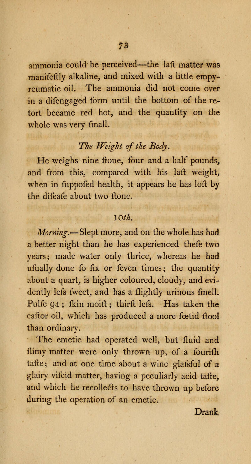 ammonia could be perceived—-the laft matter was manifeftly alkaline, and mixed with a little empy- reumatic oil. The ammonia did not come over in a difengaged form until the bottom of the re- tort became red hot, and the quantity on the whole was very fmall. The Weight of the Body. He weighs nine ftone, four and a half pounds, and from this, compared with his laft weight, when in fuppofed health, it appears he has loft; by the difeafe about two Hone. 10th. Morning.'—Slept more, and on the whole has had a better night than he has experienced thefe two years; made water only thrice, whereas he had ufually done fo fix or feven times; the quantity about a quart, is higher coloured, cloudy, and evi- dently lefs fweet, and has a flightly urinous fmell. Pulfe 94 ; fkin moift ; thirft lefs. Has taken the caftor oil, which has produced a more foetid ftool than ordinary. The emetic had operated well, but fluid and flimy matter were only thrown up, of a fourim tafte; and at one time about a wine glafsful of a glairy vifcid matter, having a peculiarly acid tafte, and which he recollects to have thrown up before during the operation of an emetic. Drank