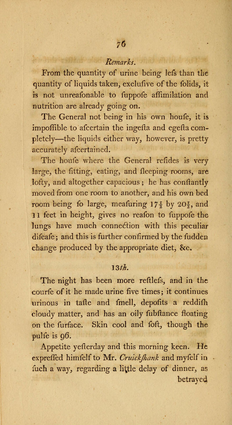 ;6 Remarks, From the quantity of urine being lefs than the quantity of liquids taken, exclufive of the folids, it is not unreafonable to fuppofe aflimiktion and nutrition are already going on. The General not being in his own houfe, it is impoffible to afcertain the ingefla and egefta com- pletely—the liquids either way, however, is pretty accurately afcertain ed. The houfe where the General refides is very large, the fitting, eating, and fleeping rooms, are lofty, and altogether capacious ; he has confiantly moved from one room to another, and his own bed room being fo large, meafuring 17 j by 20f, and 11 feet in height, gives no reafon to fuppofe the lungs have much connection with this peculiar difeafe; and this is further confirmed by the fudden change produced by the appropriate diet, &e. 13th. The night has been more reftlefs, and in the courfe of it he made urine five times; it continues urinous in tafle and fmell, depofits a reddifh cloudy matter, and has an oily fubflance floating on the furface. Skin cool and foft, though the pulfe is 96. Appetite yeflerday and this morning keen. He exprefled himfelf to Mr. CruickJJiank and myfelf in fuch a way, regarding a little delay of dinner, as betrayed