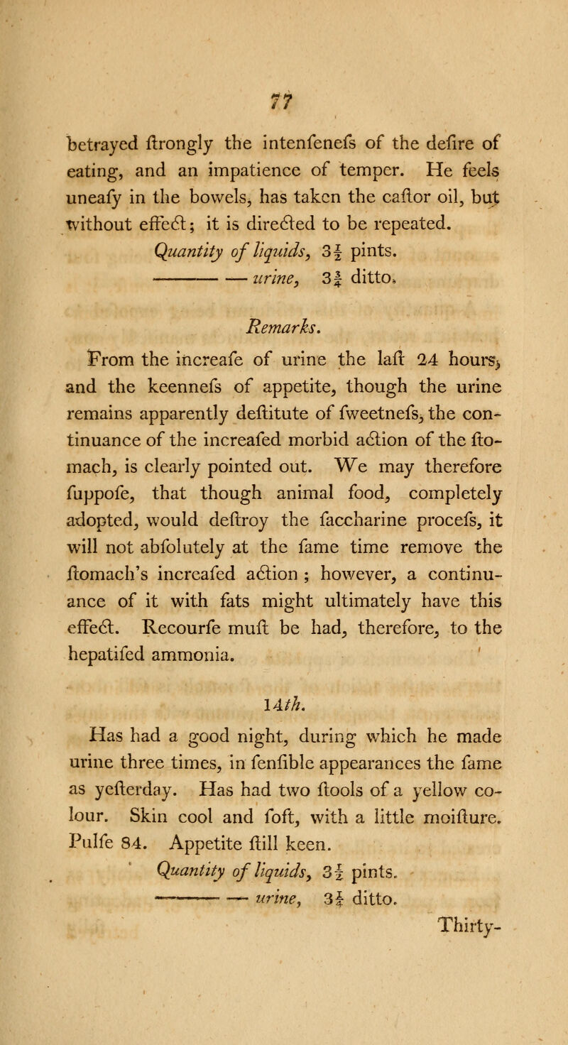 betrayed ftrongly the intenfenefs of the defire of eating, and an impatience of temper. He feels uneafy in the bowels, has taken the caflor oil, buj without effect; it is directed to be repeated. Quantity of liquids, 3f pints. — urine, 3 J ditto. Remarks, Prom the increafe of urine the lafl 24 houi^ and the keennefs of appetite, though the urine remains apparently deflitute of fweetnefs, the con- tinuance of the increafed morbid action of the flo- mach, is clearly pointed out. We may therefore fuppofe, that though animal food, completely adopted, would defrroy the faccharine procefs, it will not abfolutely at the fame time remove the ilomach's increafed action ; however, a continu- ance of it with fats might ultimately have this effect. Recourfe mufl be had, therefore, to the hepatifed ammonia. lAth. Has had a good night, during which he made urine three times, in fenfible appearances the fame as yefterday. Has had two ftools of a yellow co- lour. Skin cool and foft, with a little moiflure. Pulfe 84. Appetite Hill keen. Quantity of liquids, 3f pints. ~ urine, 3| ditto. Thirty-