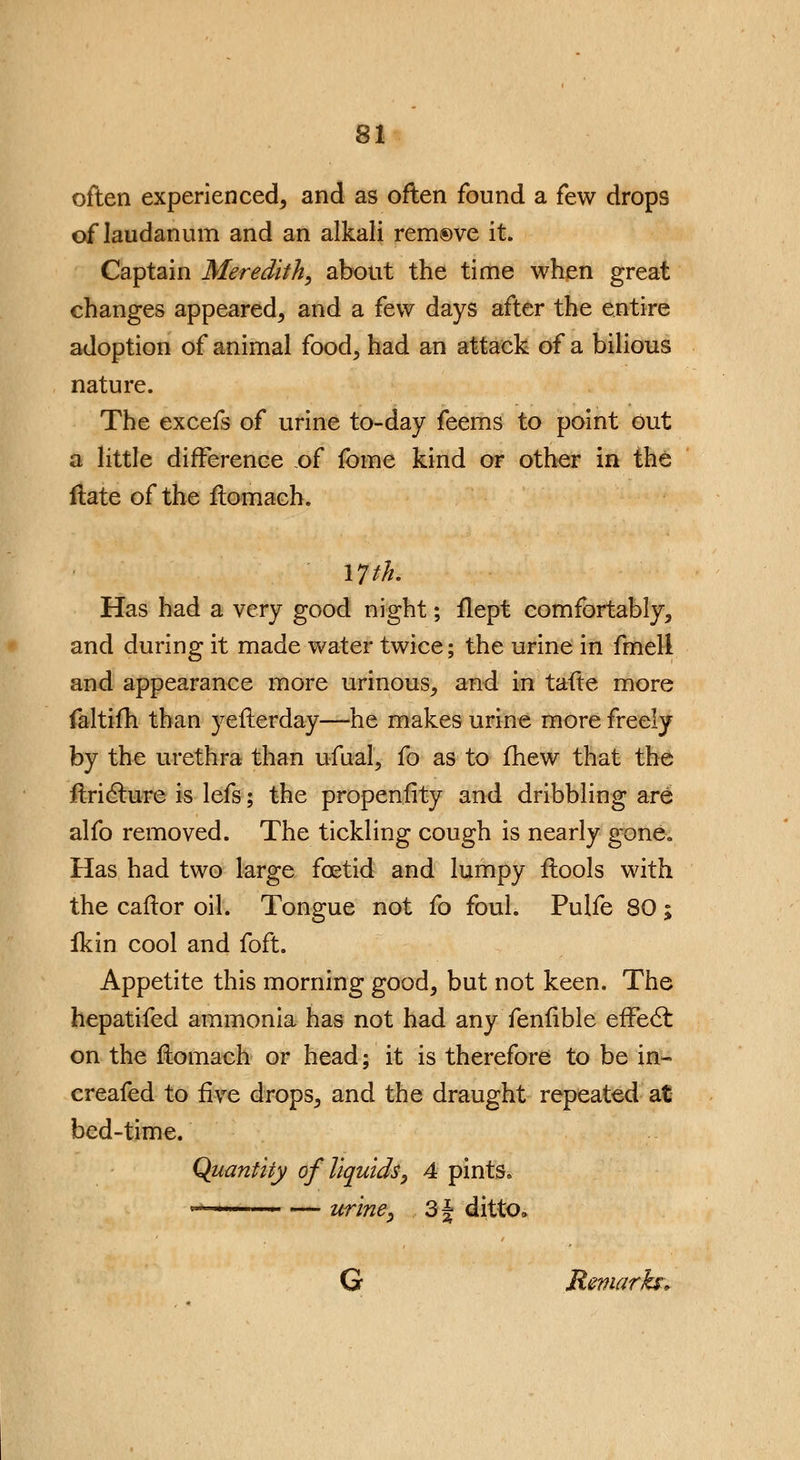 often experienced^ and as often found a few drops of laudanum and an alkali remove it. Captain Meredith, about the time when great changes appeared, and a few days after the entire adoption of animal food, had an attack of a bilious nature. The excefs of urine to-day feems to point out a little difference of fome kind or other in the Hate of the flomach. 17 th. Has had a very good night; flept comfortably, and during it made water twice; the urine in fmeli and appearance more urinous, and in tafte more faltifh than yeflerday—he makes urine more freely by the urethra than ufual, fo as to fhew that the flricture is lefs; the propensity and dribbling are alfo removed. The tickling cough is nearly gone,, Has had two large foetid and lumpy ftools with the caftor oil. Tongue not fo foul. Pulfe 80; fkin cool and foft. Appetite this morning good, but not keen. The hepatifed ammonia has not had any fenfible erTedt on the flomach or head; it is therefore to be in- creafed to five drops, and the draught repeated at bed-time. Quantity of liquids, 4 pints, 1 ■ — urine, 3| ditto, G Remarks*