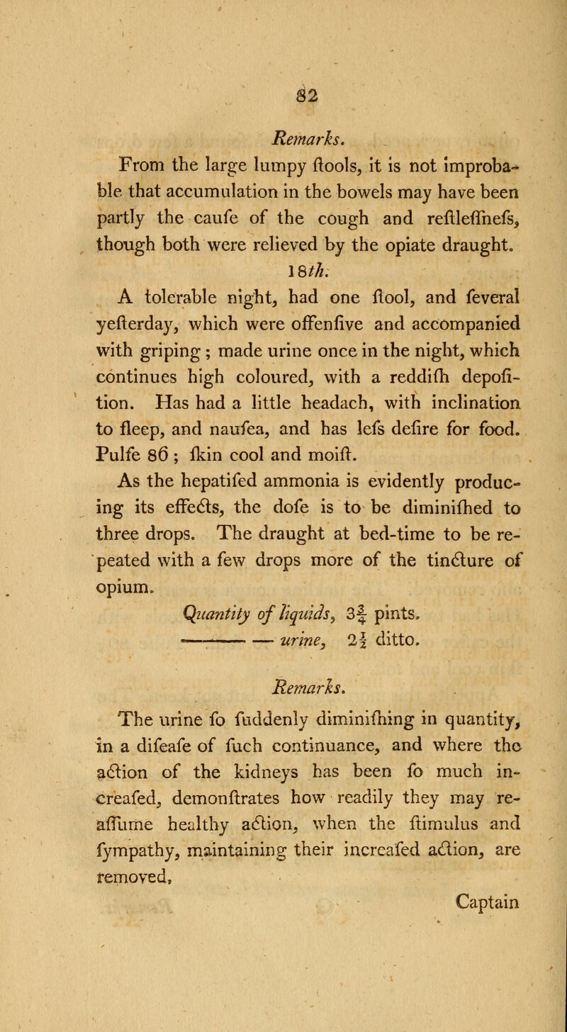 Remarks, From the large lumpy ftools, it is not improba- ble that accumulation in the bowels may have been partly the caufe of the cough and reftleflhefs, though both were relieved by the opiate draught. 18///. A tolerable night, had one flool, and feveral yefterday, which were ofTenfive and accompanied with griping; made urine once in the night, which continues high coloured, with a reddifh depofi- tion. Has had a little headach, with inclination to fleep, and naufea, and has lefs defire for food. Pulfe 86 ; fkin cool and moift. As the hepatifed ammonia is evidently produc- ing its effects, the dofe is to be diminifhed to three drops. The draught at bed-time to be re- peated with a few drops more of the tincture of opium. Quantity of liquids, 3f pints. « . urine, 2% ditto. Remarks. The urine fo fuddenly diminifhing in quantity, in a difeafe of fuch continuance, and where the action of the kidneys has been fo much in- creafed, demonftrates how readily they may re- affume healthy action, when the ftimulus and fympathy, maintaining their incrcafed action, are removed, Captain