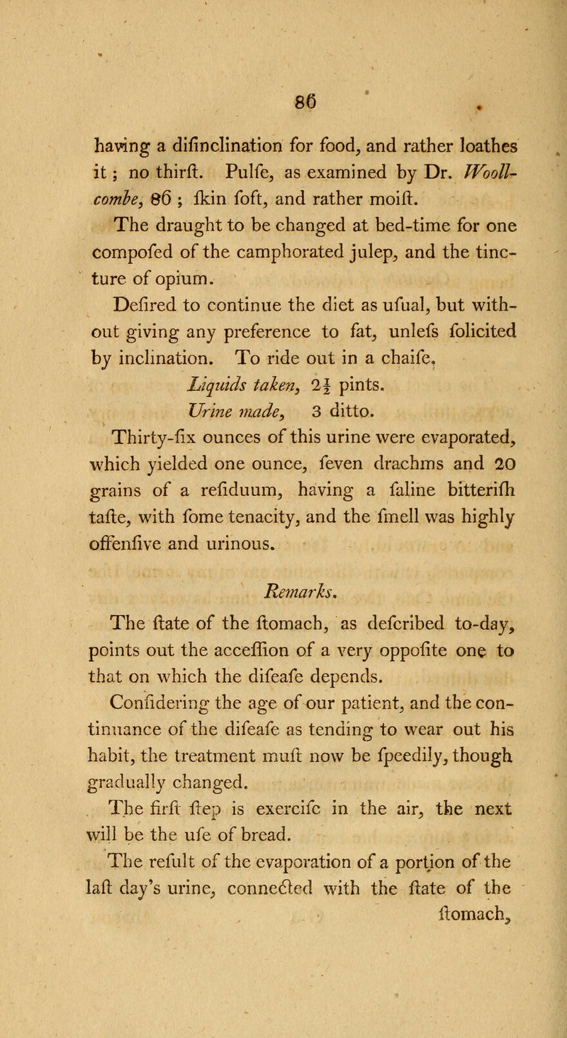 8C having a difinclination for food, and rather loathes it; no third. Pulfe, as examined by Dr. Wooll- combe, 86 ; fkin foft, and rather moilt. The draught to be changed at bed-time for one compofed of the camphorated julep, and the tinc- ture of opium. Defired to continue the diet as ufual, but with- out giving any preference to fat, unlefs folicited by inclination. To ride out in a chaife, Liquids taken, 2f pints. Urine made, 3 ditto. Thirty-fix ounces of this urine were evaporated, which yielded one ounce, {gycti drachms and 20 grains of a refiduum, having a faline bitterifh taile, with fome tenacity, and the fmell was highly offenfive and urinous. Remarks, The Hate of the ftomach, as defcribed to-day, points out the acceffion of a very opposite one to that on which the difeafe depends. Coniidering the age of our patient, and the con- tinuance of the difeafe as tending; to wear out his habit, the treatment mull now be fpeedily, though gradually changed. The firft Hep is exercifc in the air, the next will be the ufe of bread. The remit of the evaporation of a portion of the laft day's urine, connected with the ftate of the ftomach,