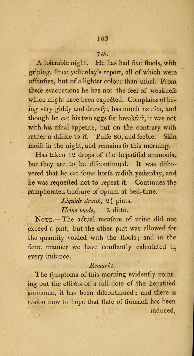 pk. A tolerable night. He has had five flools, with griping, fince yefterday?s report, all of which were offenfive, but of a lighter colour than ufual. From thefe evacuations he has not the feel of weaknefs which might have been expected. Complains of be- ing very giddy and drowfy; has much naufea, and though he eat his two eggs for breakfaft, it was not with his ufual appetite, but on the contrary with rather a diflike to it. Pulfe 80, and feeble. Skin moifl in the night, and remains fo this morning. Has taken 12 drops of the hepatifed ammonia* but they are to be difcontinued. It was difco- vered that he eat fome horfe-radifh yefterday, and he was requefted not to repeat it. Continues the camphorated tincture of opium at bed-time. Liquids drank, 1i pints. Urine made, 2 ditto. Note.—The actual meafure of urine did not exceed a pint, but the other pint was allowed for the quantity voided with the ftools ; and in the fame manner we have conftantly calculated in, every inflance. Remarks. The f)'mptoms of this morning evidently point- ing out the effects of a full dofe of the hepatifed ammonia, it has been difcontinued; and there is reafon now to hope that ftate of ftomach has been induced^