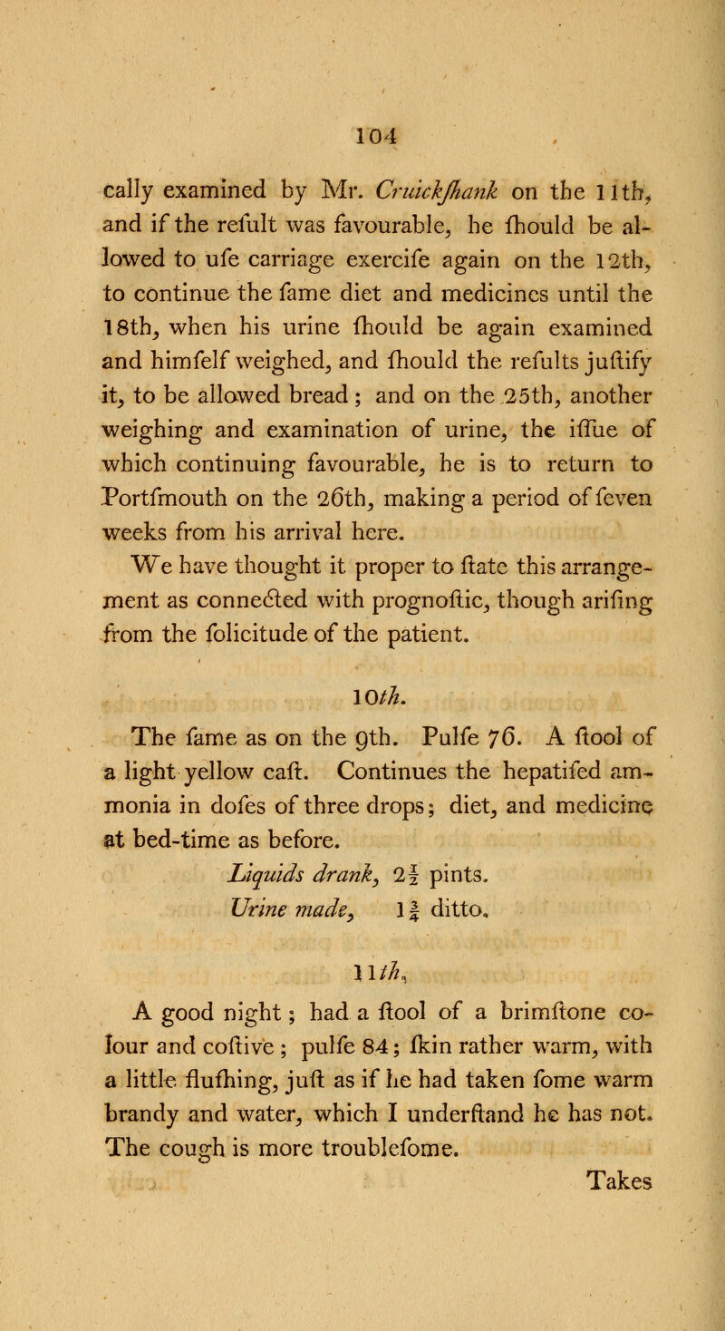 cally examined by Mr. Cruicijhanh on the 11th, and if the remit was favourable, he fhould be al- lowed to ufe carriage exercife again on the 12th, to continue the fame diet and medicines until the 18th, when his urine fhould be again examined and himfelf weighed, and fhould the remits juftify it, to be allowed bread; and on the 25th, another weighing and examination of urine, the ivTue of which continuing favourable, he is to return to Portfmouth on the 26th, making a period of feven weeks from his arrival here. We have thought it proper to flatc this arrange- ment as connected with prognostic, though arifing from the folicitude of the patient. 10th. The fame as on the gth. Palfe 76. A itool of a light yellow caft. Continues the hepatifed am- monia in dofes of three drops; diet, and medicine at bed-time as before. Liquids drank, 2f pints. Urine made, 1f ditto, \\ihi A good night; had a ftool of a brimftone co- lour and coftive ; pulfe 84; fkin rather warm, with a little flufhing, juft as if he had taken fome warm brandy and water, which I understand he has not* The cough is more troublefome. Takes