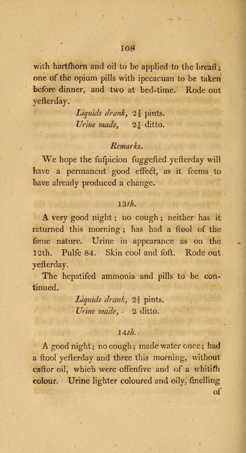 with hartfhorn and oil to be applied to the breafl; one of the opium pills with ipecacuan to be taken before dinner, and two at bed-time. Rode out yeflerday. Liquids drank, 1\ pints. Urine made, 2^ ditto. Remarks. We hope the fufpicion fuggefled yeflerday will have a permanent good efFect, as it feems to have already produced a change. 13///. A very good night; no cough ; neither has it returned this morning ; has had a flool of the fame nature. Urine in appearance as on the 12th. Pulfe 84. Skin cool and foft, Rode out yeflerday. The hcpatifed ammonia and pills to be con- tinued. Liquids drank, 21 pints. Urine made, - 2 ditto. \Ath. A good night; no cough; made water once; had a ftool yeflerday and three this morning, without caftor oil, which were offenfive and of a whitifh colour. Urine lighter coloured and oily, fmelling of