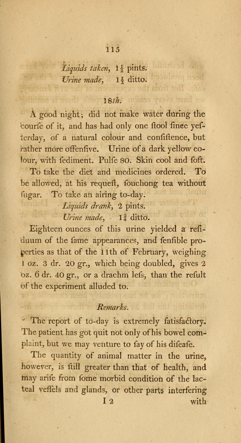 Liquids taken, If pints. Urine made, If ditto. A good night; did not make water during the couiTe of it; and has had only one ilool fince yef- terday, of a natural colour and confidence, but rather more ofFenfive. Urine of a dark yellow co- lour, with fediment. Pulfe 80. Skin cool and foft. To take the diet and medicines ordered. To he allowed, at his requeft, fouchong tea without fugar. To take an airing to-day. Liquids drank, 2 pints-. Urine made, 1f ditto. Eighteen ounces of this urine yielded a refl- duum of the fame appearances, and fenfible pro- perties as that of the i 1th of February, weighing 1 oz. 3 dr. 20 gr., which being doubled, gives 2 bz..6 dr. 40 gr., Or a drachm lefs, than the refult of the experiment alluded to, Remarls. - The report of to-day is extremely fatisfadlory. The patient has got quit not only of his bowel com- plaint, but we may venture to fay of his difeafe. The quantity of animal matter in the urine5 however, is ftill greater than that of health, and may arife from fome morbid condition of the lac- teal veffels and glands, or other parts interfering I 2 with