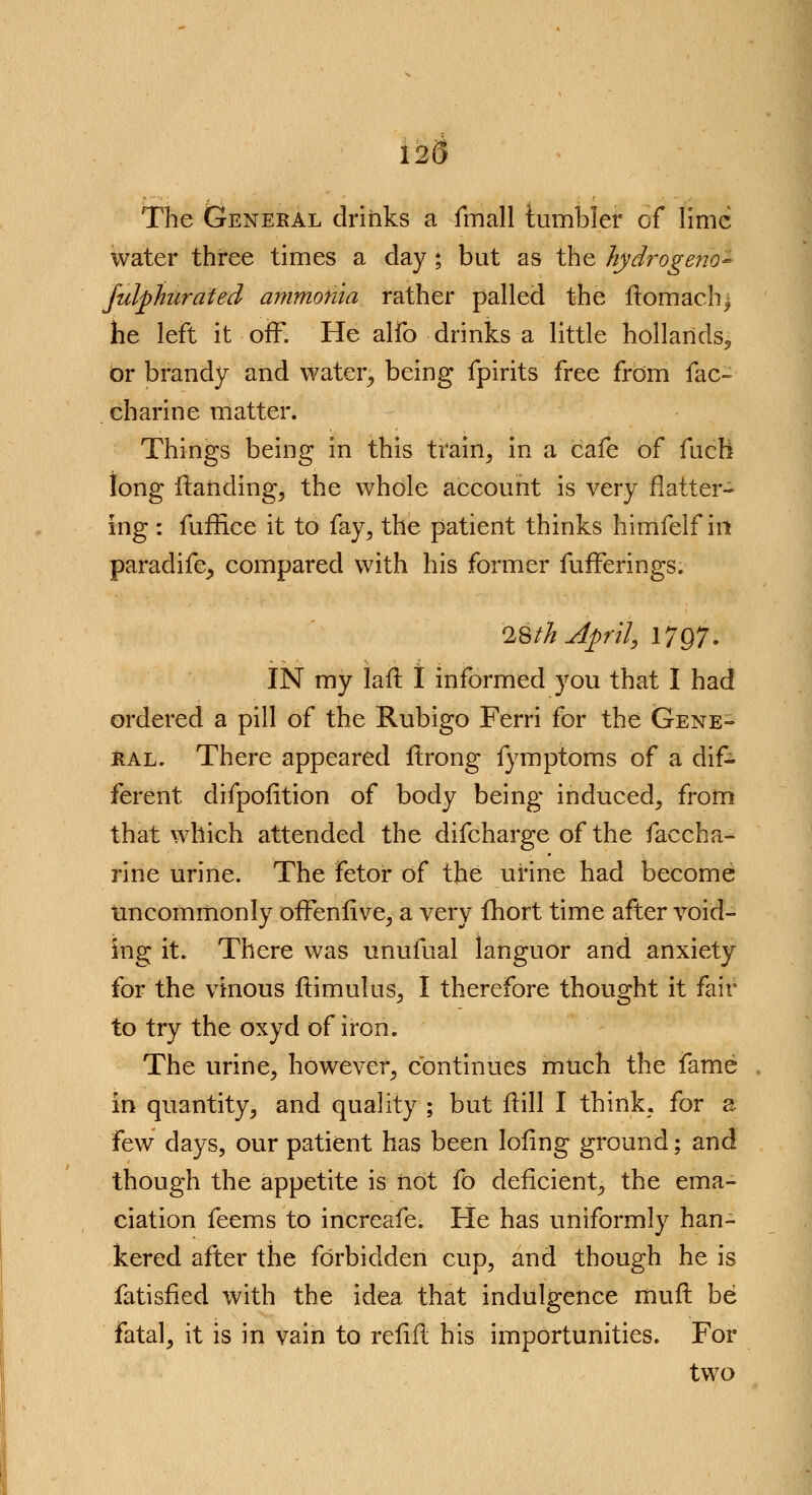 125 The General drinks a fmall tumbler of lime water three times a day; but as the hydrogeno- Julphurated ammonia rather palled the ftomach^ he left it off. He alfo drinks a little hollands, br brandy and water^ being fpirits free from fac- charine matter. Things being in this train, in a cafe of fuch long Handing, the whole account is very flatter- ing : fuffice it to fay, the patient thinks himfelf in paradife^ compared with his former fufFerings. 1$th April, 1797. IN my laft I informed you that I had ordered a pill of the Rubigo Ferri for the Gene- ral. There appeared ftrong fymptoms of a dif- ferent difpofition of body being- induced, from that which attended the difcharge of the faccha- rine urine. The fetor of the urine had become uncommonly ofTeniive, a very fhort time after void- ing it. There was unufual languor and anxiety for the vinous ftimulus, I therefore thought it fair to try the oxyd of iron. The urine, however, continues much the fame in quantity, and quality ; but Hill I think, for a few days, our patient has been Iofing ground; and though the appetite is not fo deficient, the ema- ciation feems to increafe. He has uniformly han- kered after the forbidden cup, and though he is fatisfied with the idea that indulgence iriuft be fatal, it is in vain to refill his importunities. For two