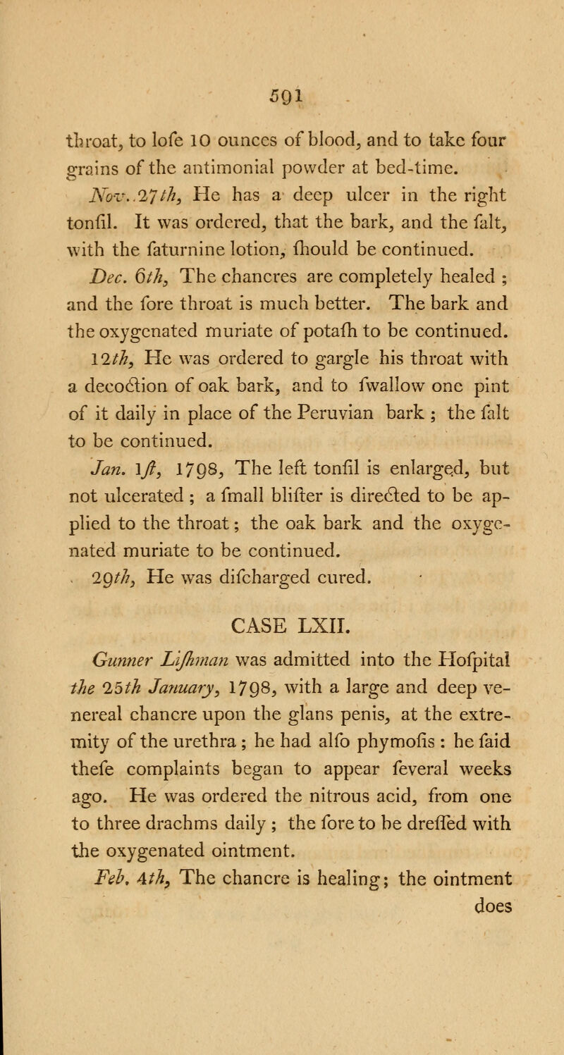 5Q1 throat5 to lofe 10 ounces of blood, and to take four grains of the antimonial powder at bed-time. Nov..27 th, He has a deep ulcer in the right tonfil. It was ordered, that the bark, and the fait, with the faturnine lotion, ihould be continued. Dec. 6 th, The chancres are completely healed ; and the fore throat is much better. The bark and the oxygenated muriate of potaili to be continued. 12th, He was ordered to gargle his throat with a decoclion of oak bark, and to fwallow one pint of it daily in place of the Peruvian bark ; the fait to be continued. Jan. \ft, 17Q8, The left tonfil is enlarged, but not ulcerated ; a fmall blifter is directed to be ap- plied to the throat; the oak bark and the oxyge- nated muriate to be continued. . 2Qth, He was difcharged cured. CASE LXII. Gunner Lijhman was admitted into the Hofpital the 25th January, 1798, with a large and deep ve- nereal chancre upon the glans penis, at the extre- mity of the urethra; he had alfo phymofis : he faid thefe complaints began to appear feveral weeks ago. He was ordered the nitrous acid, from one to three drachms daily ; the fore to be drefTed with the oxygenated ointment. Feb, &th, The chancre is healing; the ointment does