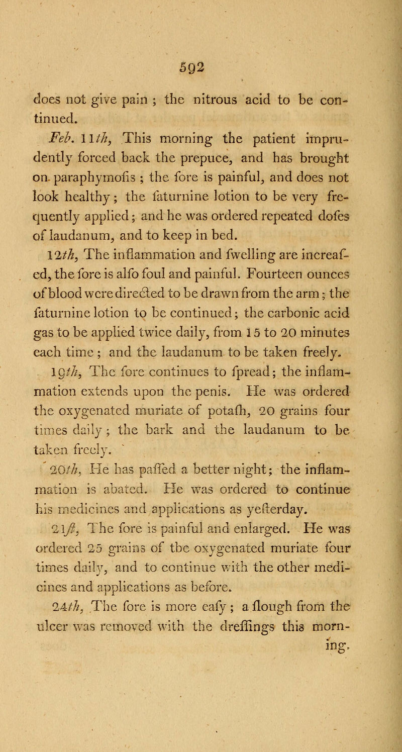 does not give pain ; the nitrous acid to be con- tinued. Feb, llth, This morning the patient impru- dently forced back the prepuce, and has brought on. paraphymofis ; the fore is painful, and does not look healthy; the faturnine lotion to be very fre- quently applied; and he was ordered repeated dofes of laudanum, and to keep in bed. 12/^, The inflammation and fwelling are increaf- ed, the fore is alfo foul and painful. Fourteen ounces of blood were directed to be drawn from the arm; the faturnine lotion to be continued; the carbonic acid gas to be applied twice daily, from 15 to 20 minutes each time ; and the laudanum to be taken freely. 1Q///, The fore continues to fpread; the inflam- mation extends upon the penis. He was ordered the oxygenated muriate of potafh, 20 grains four times daily ; the bark and the laudanum to be taken freely. 20///, He has pafled a better night; the inflam- mation is abated. He was ordered to continue his medicines and applications as yefterday. 2iyf, The fore is painful and enlarged. He was ordered 25 grains of tbe oxygenated muriate four times dailv, and to continue with the other medi- cines and applications as before. 24///, The fore is more eafy; a.flough from the ulcer was removed with the dreffings this morn- ing.