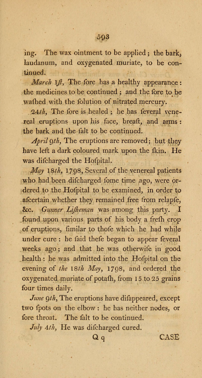 5Q3 ing. The wax ointment to be applied; the bark$ laudanum, and oxygenated muriate, to be con- tinued. March \Jl, The fore has a healthy appearance: the medicines to be continued ; and the fore to be warned with the folution of nitrated mercury. 24th, The fore is healed ; he has feveral vene- real eruptions upon his face, breaft, and arms : the bark and the fait to be continued. April gth, The eruptions are removed; but they have left a dark coloured mark upon the ikin. He was difcharged the HofpitaL May \Sth, 1798, Several of the venereal patients who had been difcharged fome time ago, were or- dered to the Hofpital to be examined, in order to afcertain whether they remained free from relapfe,, &c. Gunner Lijheman was among this party. I found upon various parts of his body a frefh crop of eruptions, fimilar to thofe which he had while under cure : he faid thefe began to appear feveral weeks ago; and that he was otherwife in good health : he was admitted into the Hofpital on the evening of the \Sth May, 17Q8? and ordered the oxygenated muriate of potafh, from 15 to 25 grains four times daily. June Qth, The eruptions have difappeared, except two fpots on the elbow : he has neither nodes, or fore throat. The fait to be continued. July 4th, He was difcharged cured. Q, q CASE