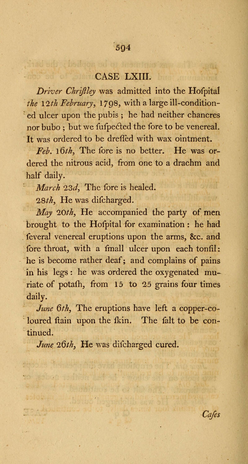 5Q4 CASE LXIII. Driver Chrijlley was admitted into the Hofpital the \2th February, 1798, with a large ill-condition- ed ulcer upon the pubis ; he had neither chancres nor bubo ; but we fufpected the fore to be venereal. It was ordered to be drefled with wax ointment. Feb. l6th, The fore is no better. He was or- dered the nitrous acid, from one to a drachm and half daily. March 23d, The fore is healed. 28th, He was difcharged. May 20th, He accompanied the party of men brought to the Hofpital for examination : he had feveral venereal eruptions upon the arms, &c. and fore throat, with a fmall ulcer upon each tonfil: he is become rather deaf; and complains of pains in his legs : he was ordered the oxygenated mu- riate of potafh, from 15 to 25 grains four times daily. June 6th, The eruptions have left a copper-co- loured ftain upon the fkin. The fait to be con- tinued. June 26th, He was difcharged cured. Cafes