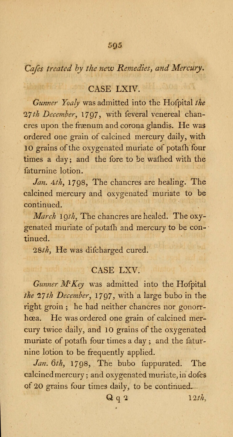Cafes treated by the new Remedies, and Mercury. CASE LXIV. Gunner Yoaly was admitted into the Hofpital the 17 tk December, 1797, with feveral venereal chan- cres upon the fraenum and corona glandis. He was ordered one grain of calcined mercury daily, with 10 grains of the oxygenated muriate of potafh four times a day; and the fore to be warned with the faturnine lotion. Jan. 4th, 1798, The chancres are healing. The calcined mercury and oxygenated muriate to be continued. March IQth, The chancres are healed. The oxy- genated muriate of potafh and mercury to be con- tinued. r28th, He was difcharged cured. CASE LXV. Gunner M'Key was admitted into the Hofpital the 17th December, 1797, with a large bubo in the right groin ; he had neither chancres nor gonorr- hoea. He was ordered one grain of calcined mer- cury twice daily, and 10 grains of the oxygenated muriate of potafh four times a day ; and the fatur- nine lotion to be frequently applied. Jan. 6th, 179S, The bubo fuppurated. The calcined mercury; and oxygenated muriate, in dofes of 20 grains four times daily, to be continuecL Q q 2 12th,