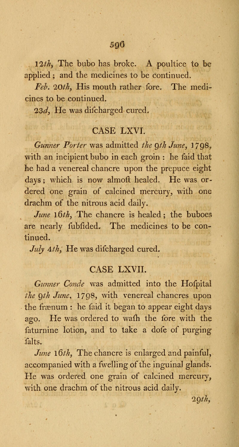 5 go 12th, The bubo has broke. A poultice to be applied ; and the medicines to be continued. Feb. 20th, His mouth rather fore. The medi- cines to be continued. 23d, He was difcharged cured* CASE LXVI. Gunner Porter was admitted the Qth June, 1798, with an incipient bubo in each groin : he faid that he had a venereal chancre upon the prepuce eight days; which is now almoft healed. He was or- dered one grain of calcined mercury, with one drachm of the nitrous acid daily. June \6th, The chancre is healed ; the buboes are nearly fubfided. The medicines to be con- tinued. July 4th, He was difcharged cured. CASE LXVII. Gunner Co?ide was admitted into the Hofpital the Qth June^ 17Q8, with venereal chancres upon the frsenum : he faid it began to appear eight days ago. He was ordered to wafh the fore with the faturnine lotion, and to take a dofe of purging Salts* June \6th, The chancre is enlarged and painful, accompanied with a fwelling of the inguinal glands. He was ordered one grain of calcined mercury, with one drachm of the nitrous acid daily. 29th,