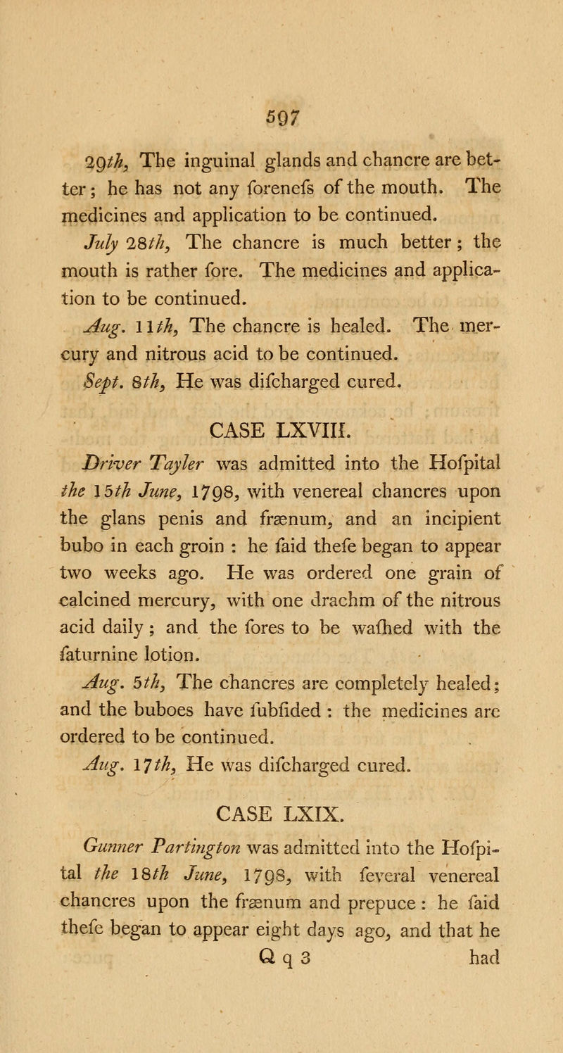 2Qth, The inguinal glands and chancre are bet- ter; he has not any forenefs of the mouth. The medicines and application to be continued. July 28th, The chancre is much better ; the mouth is rather fore. The medicines and applica- tion to be continued. Aug. 11th, The chancre is healed. The mer- cury and nitrous acid to be continued. Sep. 8th, He was difcharged cured. CASE LXVIII. Driver Tayler was admitted into the Hofpital the 15th June, 17Q8, with venereal chancres upon the glans penis and fraenum, and an incipient bubo in each groin : he faid thefe began to appear two weeks ago. He was ordered one grain of calcined mercury, wTith one drachm of the nitrous acid daily ; and the fores to be wafhed with the faturnine lotion. Aug. 5th, The chancres are completely healed; and the buboes have fubfided : the medicines arc ordered to be continued. Aug. 17 th, He was difcharged cured. CASE LXIX. Gunner Partington was admitted into the Hofpi- tal the 18th June, 17 Q8, with feveral venereal chancres upon the fraenum and prepuce: he faid thefe began to appear eight days ago, and that he Q q 3 had