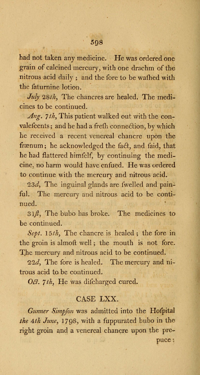 ' 5g8 had not taken any medicine. He was ordered one grain of calcined mercury, with one drachm of the nitrous acid daily ; and the fore to be warned with the faturnine lotion. July 28th, The chancres are healed. The medi- cines to be continued. Ang. Jth, This patient walked out with the con- valefcents; and he had a frefli connection, by which he received a recent venereal chancre upon the frsenum; he acknowledged the fact, and faid, that he had flattered himfelf, by continuing the medi- cine,no harm would have enfued. He was ordered to continue with the mercury and nitrous acid. 13d, The inguinal glands are fwelled and pain- ful. The mercury and nitrous acid to be conti- nued. 31/?, The bubo has broke. The medicines to be continued. Sept. 15th, The chancre is healed ; the fore in the groin is almoft well; the mouth is not fore. T.he mercury and nitrous acid to be continued. lid, The fore is healed. The mercury and ni- trous acid to be continued. Off. Jth, He was difcharged cured. CASE LXX. Gunner Slmpfon was admitted into the Hofpital the Ath June, 17Q8, with a fuppurated bubo in the right groin and a venereal chancre upon the pre- puce ;
