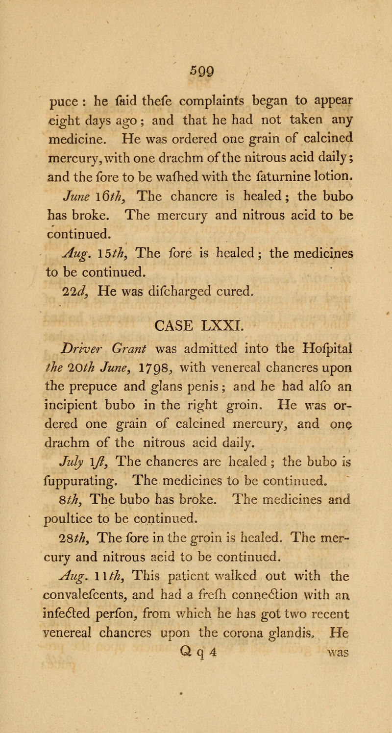 puce : he faid thefe complaints began to appear eight days ago; and that he had not taken any medicine. He was ordered one grain of calcined mercury 5 with one drachm of the nitrous acid daily; and the fore to be warned with the faturnine lotion. June \6th, The chancre is healed; the bubo has broke. The mercury and nitrous acid to be continued. Aug. 15th, The fore is healed; the medicines to be continued. 22d, He was difcharged cured. CASE LXXI. Driver Grant was admitted into the Hofpital the 20th June, 17 9S, with venereal chancres upon the prepuce and glans penis; and he had alfo an incipient bubo in the right groin, He was or- dered one grain of calcined mercury^ and one drachm of the nitrous acid daily. July ijl, The chancres are healed ; the bubo is fuppurating. The medicines to be continued. 8th, The bubo has broke. The medicines and poultice to be continued. 28th, The fore in the groin is healed. The mer- cury and nitrous acid to be continued. Aug. llth, This patient walked out with the convalefcents, and had a frefh connection with an infecled perfon, from which he has got two recent venereal chancres upon the corona glandis. He Q q 4 was