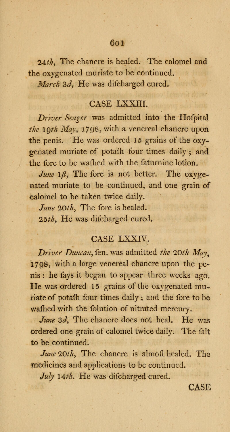 6oi 24th, The chancre is healed. The calomel and the oxygenated muriate to be continued. March 3d, He was difcharged cured. CASE LXXIII. Driver Seager was admitted into the Hofpital the \Qth May, 1798, with a venereal chancre upon the penis. He was ordered 15 grains of the oxy- genated muriate of potafh four times daily ; and the fore to be wafhed with the faturnine lotion. June \fi, The fore is not better. The oxyge- nated muriate to be continued, and one grain of calomel to be taken twice daily. June 20th, The fore is healed. 25th, He was difcharged cured. CASE LXXIV. Driver Duncan, fen. was admitted the 20th May, 1798, with a large venereal chancre upon the pe- nis : he fays it began to appear three weeks ago. He was ordered 15 grains of the oxygenated mu- riate of potafh four times daily ; and the fore to be wafhed with the folution of nitrated mercury. June 3d, The chancre does not heal. He was ordered one grain of calomel twice daily. The fait to be continued. June 20th, The chancre is almorl healed. The medicines and applications to be continued. July l&th. He was difcharged cured. CASE
