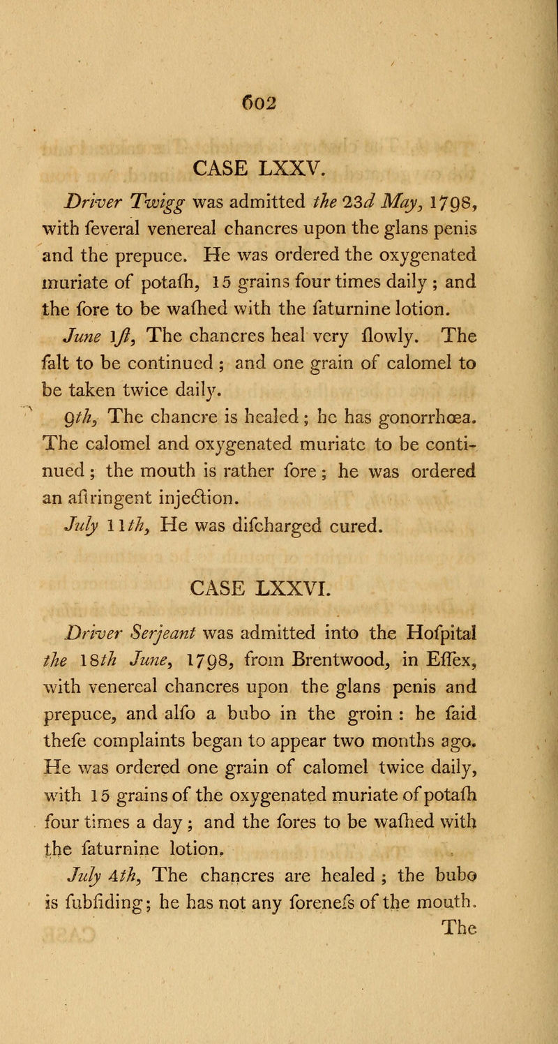 002 CASE LXXV. Driver Twigg was admitted the 23d May, 1798, with feveral venereal chancres upon the glans penis and the prepuce, He was ordered the oxygenated muriate of potafh, 15 grains four times daily ; and the fore to be warned with the faturnine lotion. June \ft, The chancres heal very flowly. The fait to be continued ; and one grain of calomel to be taken twice daily. Qthy The chancre is healed; he has gonorrhoea. The calomel and oxygenated muriate to be conti- nued ; the mouth is rather fore; he was ordered an aftringent injection. July 11th, He was difcharged cured. CASE LXXVI. Driver Serjeant was admitted into the Hofpital the ISth June, 1798, from Brentwood, in EfTex, with venereal chancres upon the glans penis and prepuce, and alfo a bubo in the groin : he faid thefe complaints began to appear two months ago. He was ordered one grain of calomel twice daily, with 15 grains of the oxygenated muriate of potafh four times a day ; and the fores to be warned with the faturnine lotion, July 4th, The chancres are healed ; the bubo is fubfiding; he has not any forenefs of the mouth. The