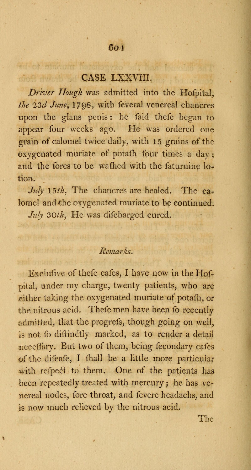 CASE LXXVIIL Driver Hough was admitted into the Hofpital, the 23d June, 17§8, with feveral venereal chancres upon the glans penis: he faid thefe began to appear four weeks ago. He was ordered one grain of calomel twice daily, with 15 grains of the oxygenated muriate of potafh four times a day; and the fores to be warned with the faturnine lo- tion. July \5ih. The chancres are healed. The ca- lomel and>the oxygenated muriate to be continued. July 30th, He was difcharged cured. Remarks, Exclufive of thefe cafes, I have now in the Hof- pital, under my charge, twenty patients, who are either taking the oxygenated muriate of potafh, or the nitrous acid. Thefe men have been fo recently admitted, that the progrefs, though going on well, is not fo diftincliy marked, as to render a detail neceffary. But two of them, being fecondary cafes of the difeafe, I fhall be a little more particular with refpect to them. One of the patients has been repeatedly treated with mercury ; he has ve- nereal nodes, fore throat, and fevere headachs, and is now much relieved by the nitrous acid. The