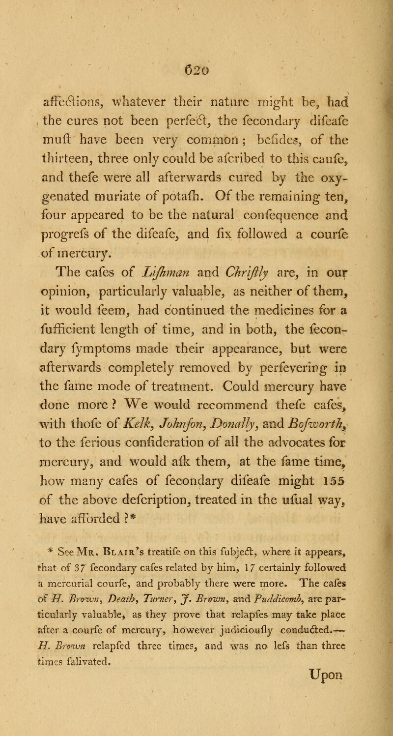 affections, whatever their nature might be, i the cares not been perfect, the fecondary difeafe mud have been very common ; befides, of the thirteen, three only could be afcribed to this caufe, and thefe were all afterwards cured by the oxy- genated muriate of potafh. Of the remaining ten, four appeared to be the natural confequence and progrefs of the difeafe, and fix followed a courfe of mercury. The cafes of Lijhman and Chrlfily are, in our opinion, particularly valuable, as neither of them, it would feem, had continued the medicines for a fufficient length of time, and in both, the fecon- dary fymptoms made their appearance, but were afterwards completely removed by perfevering in the fame mode of treatment. Could mercury have done more ? We would recommend thefe cafes, with thofe of Kelk, Johnfon, D.onally, and Bo/worthy to the ferious confederation of all the advocates for mercury, and would afk them, at the fame time, how many cafes of fecondary difeafe might 155 of the above defcription, treated in the ufual way, have afforded ?* * See Mr. Blair's treatife on this fubjefl, where it appears, that of 3 7 fecondary cafes related by him, 17 certainly followed a mercurial courfe, and probably there were more. The cafes of H. Brown, Death, Turner, jf. Brown, and Puddicomh, are par« ticularly valuable, as they prove that relapfes may take place after a courfe of mercury, however judicioufly conducted.—> II. Brown relapfed three times, and was no lefs than three times falivated.