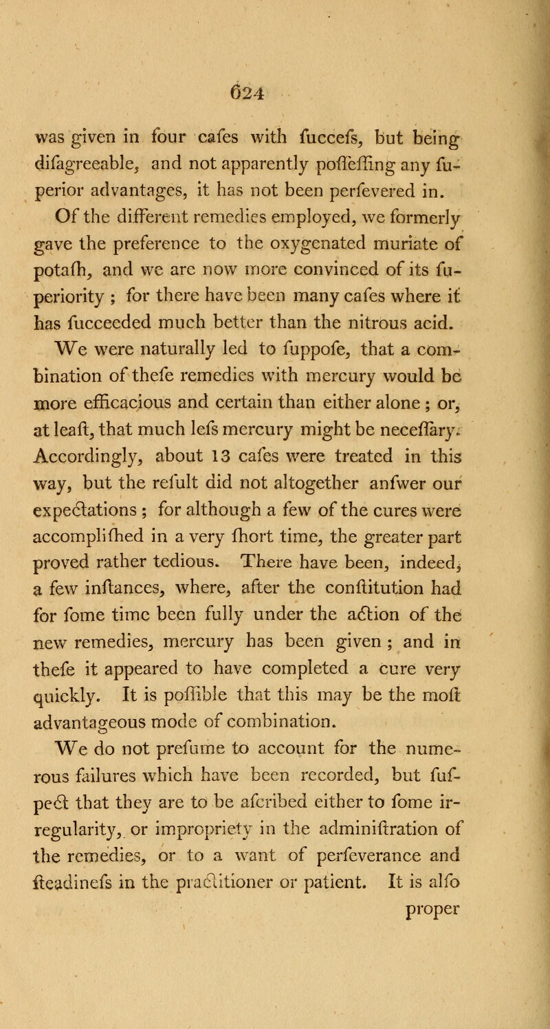 was given in four cafes with fuccefs, but being difagreeable, and not apparently pofTeiling any fu- perior advantages, it has not been perfevered in. Of the different remedies employed, we formerly gave the preference to the oxygenated muriate of potafh, and we are now more convinced of its fu- periority ; for there have been many cafes where it has fucceeded much better than the nitrous acid. We were naturally led to fuppofe, that a com- bination of thefe remedies with mercury would be more efficacious and certain than either alone ; or^ at leaf!:, that much lefs mercury might be neceflary. Accordingly, about 13 cafes were treated in this way, but the remit did not altogether anfwer our expectations ; for although a few of the cures were accomplifhed in a very fhort time, the greater part proved rather tedious. There have been., indeed, a few inftances, where, after the conftitution had for fome time been fully under the action of the new remedies, mercury has been given ; and in thefe it appeared to have completed a cure very quickly. It is pdffible that this may be the moft advantageous mode of combination. We do not prefume to account for the nume- rous failures which have been recorded, but fuf- pecSt that they are to be afcribed either to fome ir- regularity, or impropriety in the admin iteration of the remedies, or to a want of perfeverance and iteadinefs in the practitioner or patient. It is alfo proper