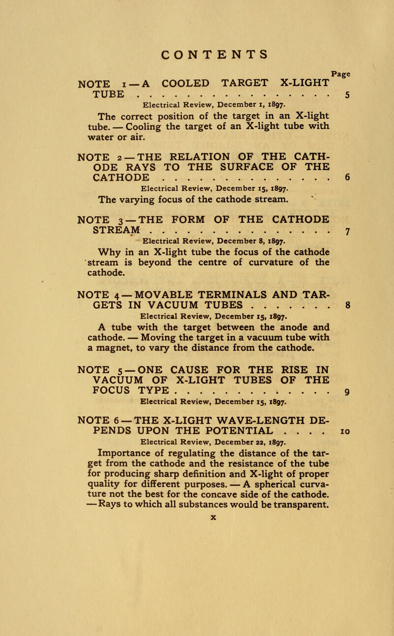 Page NOTE i —A COOLED TARGET X-LIGHT TUBE 5 Electrical Review, December I, 1897. The correct position of the target in an X-light tube. — Cooling the target of an X-light tube with water or air. NOTE 2 —THE RELATION OF THE CATH- ODE RAYS TO THE SURFACE OF THE CATHODE 6 Electrical Review, December 15, 1897. The varying focus of the cathode stream. NOTE 3 —THE FORM OF THE CATHODE STREAM 7 Electrical Review, December 8, 1897. Why in an X-light tube the focus of the cathode stream is beyond the centre of curvature of the cathode. NOTE 4 —MOVABLE TERMINALS AND TAR- GETS IN VACUUM TUBES 8 Electrical Review, December 15, 1897. A tube with the target between the anode and cathode. — Moving the target in a vacuum tube with a magnet, to vary the distance from the cathode. NOTE 5— ONE CAUSE FOR THE RISE IN VACUUM OF X-LIGHT TUBES OF THE FOCUS TYPE ; . . . . 9 Electrical Review, December 15, 1897. NOTE 6 — THE X-LIGHT WAVE-LENGTH DE- PENDS UPON THE POTENTIAL .... 10 Electrical Review, December 22, 1897. Importance of regulating the distance of the tar- get from the cathode and the resistance of the tube for producing sharp definition and X-light of proper quality for different purposes. — A spherical curva- ture not the best for the concave side of the cathode. —Rays to which all substances would be transparent.