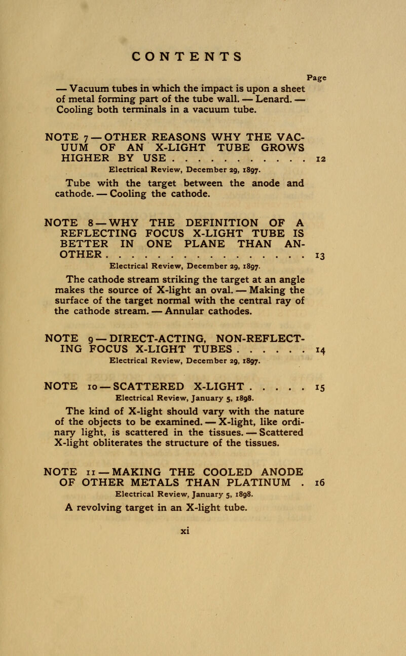Page — Vacuum tubes in which the impact is upon a sheet of metal forming part of the tube wall. — Lenard. — Cooling both terminals in a vacuum tube. NOTE 7 — OTHER REASONS WHY THE VAC- UUM OF AN X-LIGHT TUBE GROWS HIGHER BY USE 12 Electrical Review, December 29, 1897. Tube with the target between the anode and cathode. — Cooling the cathode. NOTE 8 —WHY THE DEFINITION OF A REFLECTING FOCUS X-LIGHT TUBE IS BETTER IN ONE PLANE THAN AN- OTHER 13 Electrical Review, December 29, 1897. The cathode stream striking the target at an angle makes the source of X-light an oval. — Making the surface of the target normal with the central ray of the cathode stream. — Annular cathodes. NOTE 9 — DIRECT-ACTING, NON-REFLECT- ING FOCUS X-LIGHT TUBES 14 Electrical Review, December 29, 1897. NOTE 10 —SCATTERED X-LIGHT 15 Electrical Review, January 5, 1898. The kind of X-light should vary with the nature of the objects to be examined. — X-light, like ordi- nary light, is scattered in the tissues. — Scattered X-light obliterates the structure of the tissues. NOTE 11 —MAKING THE COOLED ANODE OF OTHER METALS THAN PLATINUM . 16 Electrical Review, January 5, 1898. A revolving target in an X-light tube.