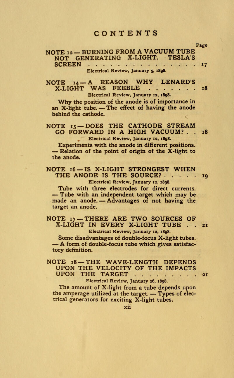 Page NOTE 12 — BURNING FROM A VACUUM TUBE NOT GENERATING X-LIGHT. TESLA'S SCREEN 17 Electrical Review, January 5, 1898. NOTE 14 —A REASON WHY LENARD'S X-LIGHT WAS FEEBLE 18 Electrical Review, January 12, 1898. Why the position of the anode is of importance in an X-light tube. — The effect of having the anode behind the cathode. NOTE 15 —DOES THE CATHODE STREAM GO FORWARD IN A HIGH VACUUM? . . 18 Electrical Review, January 12, 1898. Experiments with the anode in different positions. — Relation of the point of origin of the X-light to the anode. NOTE 16 —IS X-LIGHT STRONGEST WHEN THE ANODE IS THE SOURCE? 19 Electrical Review, January 12, 1898. Tube with three electrodes for direct currents. — Tube with an independent target which may be made an anode. — Advantages of not having the target an anode. NOTE 17 —THERE ARE TWO SOURCES OF X-LIGHT IN EVERY X-LIGHT TUBE . . 21 Electrical Review, January 12, 1898. Some disadvantages of double-focus X-light tubes, — A form of double-focus tube which gives satisfac- tory definition. NOTE 18 — THE WAVE-LENGTH DEPENDS UPON THE VELOCITY OF THE IMPACTS UPON THE TARGET 21 Electrical Review, January 26, 1898. The amount of X-light from a tube depends upon the amperage utilized at the target. — Types of elec- trical generators for exciting X-light tubes.