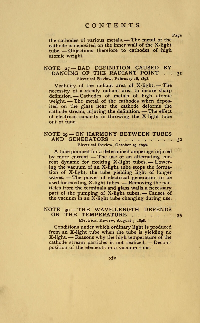 Page the cathodes of various metals. — The metal of the cathode is deposited on the inner wall of the X-light tube. — Objections therefore to cathodes of high atomic weight. NOTE 27 — BAD DEFINITION CAUSED BY DANCING OF THE RADIANT POINT . . 31 Electrical Review, February 16, 1898. Visibility of the radiant area of X-light. — The necessity of a steady radiant area to insure sharp definition. — Cathodes of metals of high atomic weight. — The metal of the cathodes when depos- ited on the glass near the cathode deforms the cathode stream, injuring the definition. — The effect of electrical capacity in throwing the X-light tube out of tune. NOTE 29 —ON HARMONY BETWEEN TUBES AND GENERATORS 32 Electrical Review, October 19, 1898. A tube pumped for a determined amperage injured by more current. — The use of an alternating cur- rent dynamo for exciting X-light tubes. — Lower- ing the vacuum of an X-light tube stops the forma- tion of X-light, the tube yielding light of longer waves. — The power of electrical generators to be used for exciting X-light tubes. — Removing the par- ticles from the terminals and glass walls a necessary part of the pumping of X-light tubes. — Causes of the vacuum in an X-light tube changing during use. NOTE 30 —THE WAVE-LENGTH DEPENDS ON THE TEMPERATURE 35 Electrical Review, August 3, 1898. Conditions under which ordinary light is produced from an X-light tube when the tube is yielding no X-light. — Reasons why the high temperature of the cathode stream particles is not realized. — Decom- position of the elements in a vacuum tube.