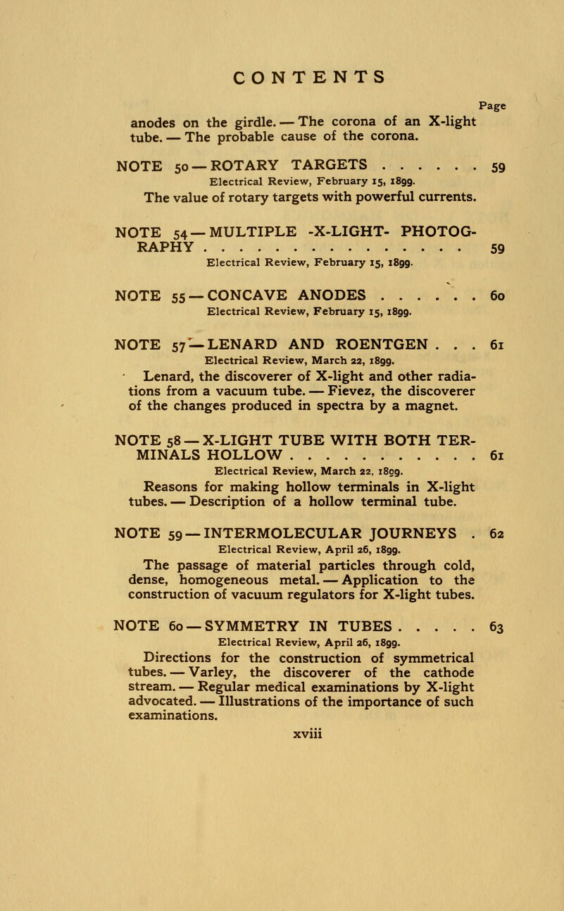 Page anodes on the girdle. — The corona of an X-light tube. — The probable cause of the corona. NOTE 50 — ROTARY TARGETS 59 Electrical Review, February 15, 1899. The value of rotary targets with powerful currents. NOTE 54 — MULTIPLE -X-LIGHT- PHOTOG- RAPHY 59 Electrical Review, February 15, 1899. NOTE 55 — CONCAVE ANODES ...... 60 Electrical Review, February 15, 1899. NOTE 57 —LENARD AND ROENTGEN ... 61 Electrical Review, March 22, i8gg. Lenard, the discoverer of X-light and other radia- tions from a vacuum tube. — Fievez, the discoverer of the changes produced in spectra by a magnet. NOTE 58 —X-LIGHT TUBE WITH BOTH TER- MINALS HOLLOW 61 Electrical Review, March 22, 1899. Reasons for making hollow terminals in X-light tubes. — Description of a hollow terminal tube. NOTE 59 —INTERMOLECULAR JOURNEYS . 62 Electrical Review, April 26, 1899, The passage of material particles through cold, dense, homogeneous metal. — Application to the construction of vacuum regulators for X-light tubes. NOTE 60 — SYMMETRY IN TUBES 63 Electrical Review, April 26, 1899. Directions for the construction of symmetrical tubes. — Varley, the discoverer of the cathode stream. — Regular medical examinations by X-light advocated. — Illustrations of the importance of such examinations.