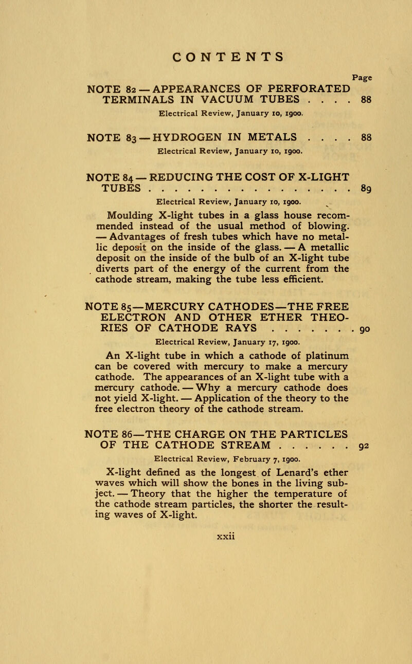 Page NOTE 82 — APPEARANCES OF PERFORATED TERMINALS IN VACUUM TUBES .... 88 Electrical Review, January 10, igoo. NOTE 83 —HYDROGEN IN METALS .... 88 Electrical Review, January 10, 1900. NOTE 84 — REDUCING THE COST OF X-LIGHT TUBES 89 Electrical Review, January 10, igoo. Moulding X-light tubes in a glass house recom- mended instead of the usual method of blowing. — Advantages of fresh tubes which have no metal- lic deposit on the inside of the glass. — A metallic deposit on the inside of the bulb of an X-light tube diverts part of the energy of the current from the cathode stream, making the tube less efficient. NOTE 85—MERCURY CATHODES—THE FREE ELECTRON AND OTHER ETHER THEO- RIES OF CATHODE RAYS 90 Electrical Review, January 17, igoo. An X-light tube in which a cathode of platinum can be covered with mercury to make a mercury cathode. The appearances of an X-light tube with a mercury cathode. — Why a mercury cathode does not yield X-light. — Application of the theory to the free electron theory of the cathode stream. NOTE 86—THE CHARGE ON THE PARTICLES OF THE CATHODE STREAM 92 Electrical Review, February 7, igoo. X-light defined as the longest of Lenard's ether waves which will show the bones in the living sub- ject.— Theory that the higher the temperature of the cathode stream particles, the shorter the result- ing waves of X-light.