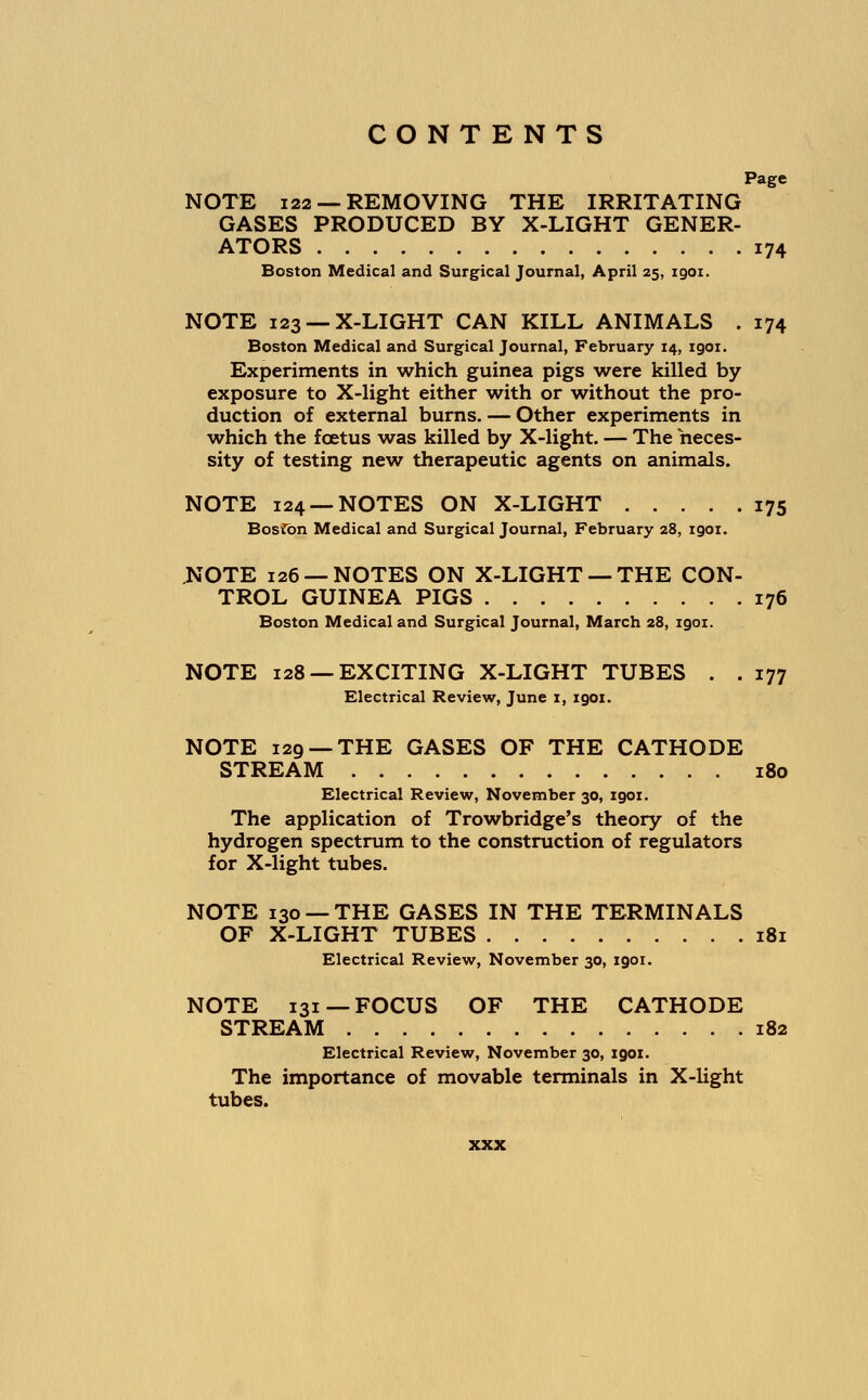 Page NOTE 122 —REMOVING THE IRRITATING GASES PRODUCED BY X-LIGHT GENER- ATORS 174 Boston Medical and Surgical Journal, April 25, igoi. NOTE 123 —X-LIGHT CAN KILL ANIMALS . 174 Boston Medical and Surgical Journal, February 14, 1901. Experiments in which guinea pigs were killed by exposure to X-light either with or without the pro- duction of external burns. — Other experiments in which the foetus was killed by X-light. — The neces- sity of testing new therapeutic agents on animals. NOTE 124 —NOTES ON X-LIGHT 175 Boston Medical and Surgical Journal, February 28, 1901. NOTE 126 —NOTES ON X-LIGHT —THE CON- TROL GUINEA PIGS 176 Boston Medical and Surgical Journal, March 28, 1901. NOTE 128 —EXCITING X-LIGHT TUBES . . 177 Electrical Review, June 1, 1901. NOTE 129 —THE GASES OF THE CATHODE STREAM 180 Electrical Review, November 30, 1901. The application of Trowbridge's theory of the hydrogen spectrum to the construction of regulators for X-light tubes. NOTE 130 — THE GASES IN THE TERMINALS OF X-LIGHT TUBES 181 Electrical Review, November 30, 1901. NOTE 131—FOCUS OF THE CATHODE STREAM 182 Electrical Review, November 30, 1901. The importance of movable terminals in X-light tubes.