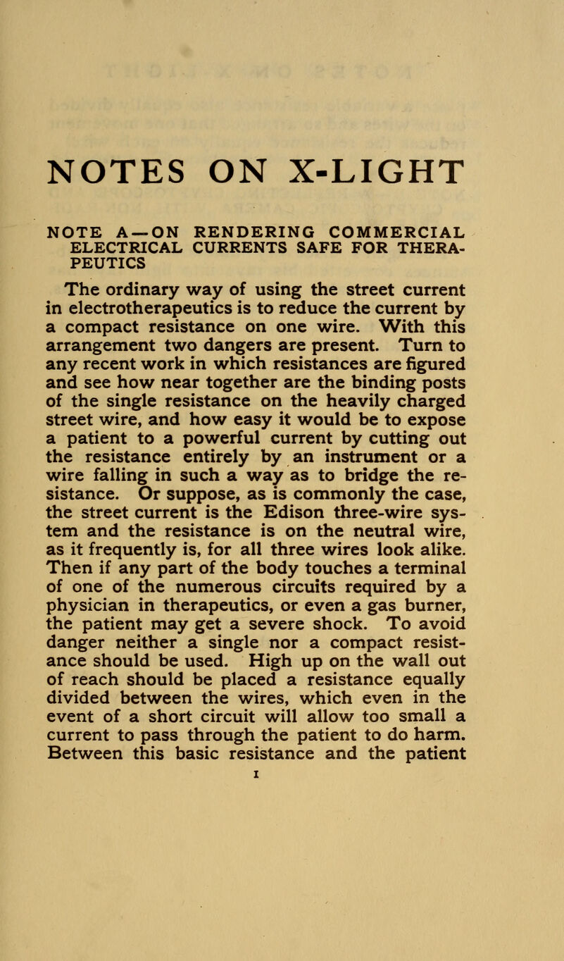 NOTES ON X-LIGHT NOTE A —ON RENDERING COMMERCIAL ELECTRICAL CURRENTS SAFE FOR THERA- PEUTICS The ordinary way of using the street current in electrotherapeutics is to reduce the current by a compact resistance on one wire. With this arrangement two dangers are present. Turn to any recent work in which resistances are figured and see how near together are the binding posts of the single resistance on the heavily charged street wire, and how easy it would be to expose a patient to a powerful current by cutting out the resistance entirely by an instrument or a wire falling in such a way as to bridge the re- sistance. Or suppose, as is commonly the case, the street current is the Edison three-wire sys- tem and the resistance is on the neutral wire, as it frequently is, for all three wires look alike. Then if any part of the body touches a terminal of one of the numerous circuits required by a physician in therapeutics, or even a gas burner, the patient may get a severe shock. To avoid danger neither a single nor a compact resist- ance should be used. High up on the wall out of reach should be placed a resistance equally divided between the wires, which even in the event of a short circuit will allow too small a current to pass through the patient to do harm. Between this basic resistance and the patient