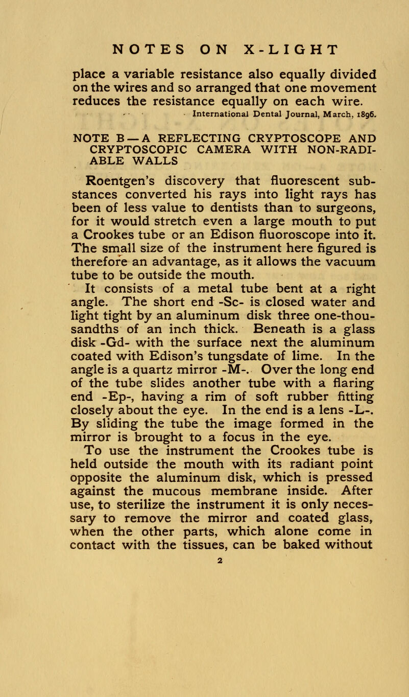 place a variable resistance also equally divided on the wires and so arranged that one movement reduces the resistance equally on each wire. - International Dental Journal, March, 1896. NOTE B —A REFLECTING CRYPTOSCOPE AND CRYPTOSCOPIC CAMERA WITH NON-RADI- ABLE WALLS Roentgen's discovery that fluorescent sub- stances converted his rays into light rays has been of less value to dentists than to surgeons, for it would stretch even a large mouth to put a Crookes tube or an Edison fluoroscope into it. The small size of the instrument here figured is therefore an advantage, as it allows the vacuum tube to be outside the mouth. It consists of a metal tube bent at a right angle. The short end -Sc- is closed water and light tight by an aluminum disk three one-thou- sandths of an inch thick. Beneath is a glass disk -Gd- with the surface next the aluminum coated with Edison's tungsdate of lime. In the angle is a quartz mirror -M-. Over the long end of the tube slides another tube with a flaring end -Ep-, having a rim of soft rubber fitting closely about the eye. In the end is a lens -L-. By sliding the tube the image formed in the mirror is brought to a focus in the eye. To use the instrument the Crookes tube is held outside the mouth with its radiant point opposite the aluminum disk, which is pressed against the mucous membrane inside. After use, to sterilize the instrument it is only neces- sary to remove the mirror and coated glass, when the other parts, which alone come in contact with the tissues, can be baked without