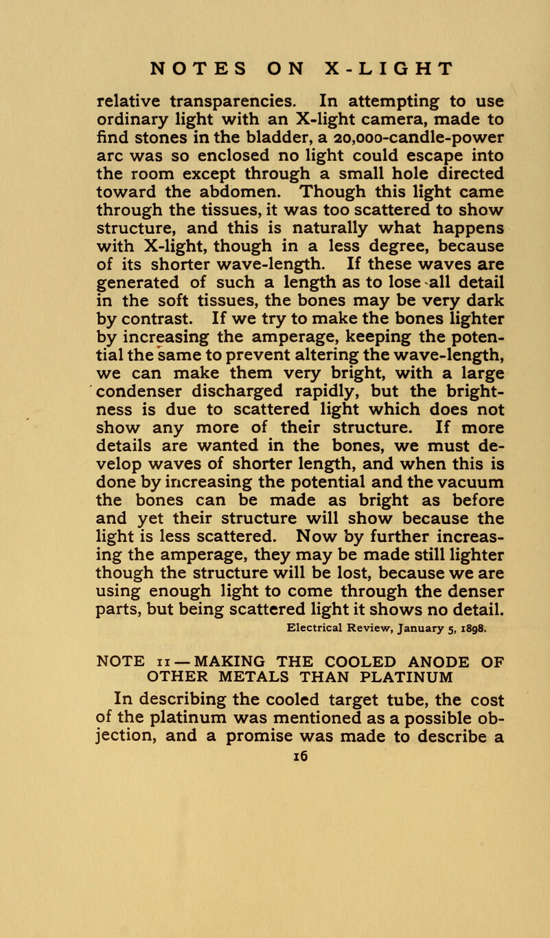 relative transparencies. In attempting to use ordinary light with an X-light camera, made to find stones in the bladder, a 20,000-candle-power arc was so enclosed no light could escape into the room except through a small hole directed toward the abdomen. Though this light came through the tissues, it was too scattered to show structure, and this is naturally what happens with X-light, though in a less degree, because of its shorter wave-length. If these waves are generated of such a length as to lose -all detail in the soft tissues, the bones may be very dark by contrast. If we try to make the bones lighter by increasing the amperage, keeping the poten- tial the same to prevent altering the wave-length, we can make them very bright, with a large condenser discharged rapidly, but the bright- ness is due to scattered light which does not show any more of their structure. If more details are wanted in the bones, we must de- velop waves of shorter length, and when this is done by increasing the potential and the vacuum the bones can be made as bright as before and yet their structure will show because the light is less scattered. Now by further increas- ing the amperage, they may be made still lighter though the structure will be lost, because we are using enough light to come through the denser parts, but being scattered light it shows no detail. Electrical Review, January 5, i8g8. NOTE 11 —MAKING THE COOLED ANODE OF OTHER METALS THAN PLATINUM In describing the cooled target tube, the cost of the platinum was mentioned as a possible ob- jection, and a promise was made to describe a