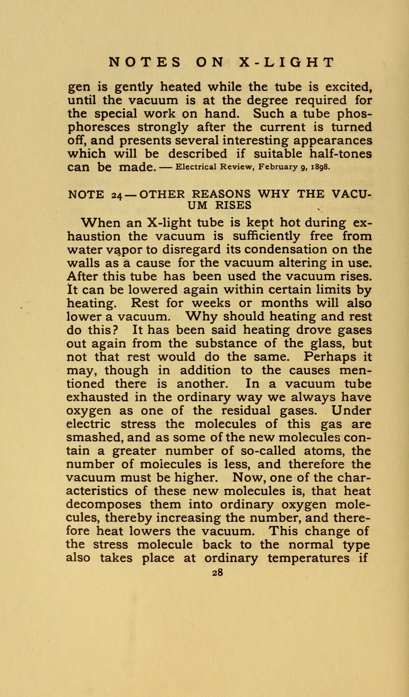 gen is gently heated while the tube is excited, until the vacuum is at the degree required for the special work on hand. Such a tube phos- phoresces strongly after the current is turned off, and presents several interesting appearances which will be described if suitable half-tones Can be made. Electrical Review, February 9, 1898. NOTE 24 —OTHER REASONS WHY THE VACU- UM RISES When an X-light tube is kept hot during ex- haustion the vacuum is sufficiently free from water vapor to disregard its condensation on the walls as a cause for the vacuum altering in use. After this tube has been used the vacuum rises. It can be lowered again within certain limits by heating. Rest for weeks or months will also lower a vacuum. Why should heating and rest do this ? It has been said heating drove gases out again from the substance of the glass, but not that rest would do the same. Perhaps it may, though in addition to the causes men- tioned there is another. In a vacuum tube exhausted in the ordinary way we always have oxygen as one of the residual gases. Under electric stress the molecules of this gas are smashed, and as some of the new molecules con- tain a greater number of so-called atoms, the number of molecules is less, and therefore the vacuum must be higher. Now, one of the char- acteristics of these new molecules is, that heat decomposes them into ordinary oxygen mole- cules, thereby increasing the number, and there- fore heat lowers the vacuum. This change of the stress molecule back to the normal type also takes place at ordinary temperatures if